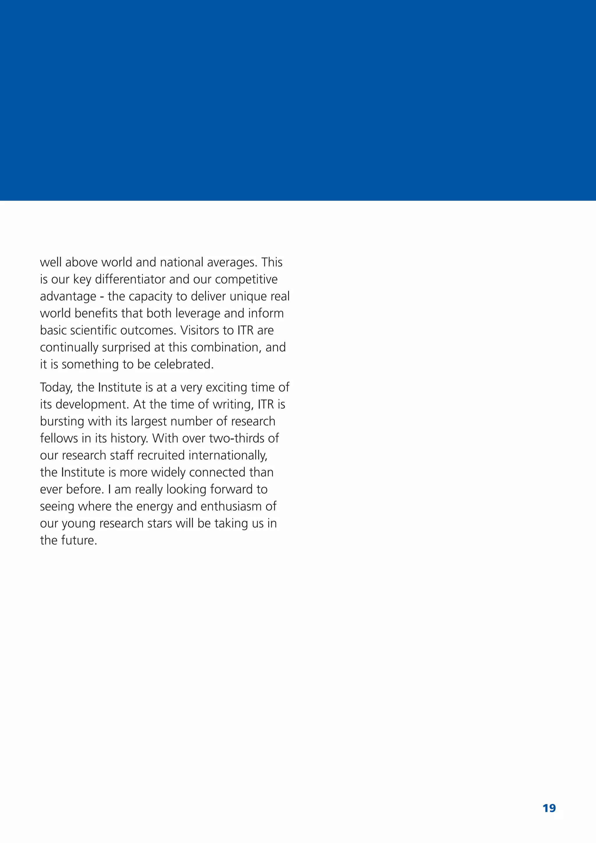 19
well above world and national averages. This
is our key differentiator and our competitive
advantage - the capacity to deliver unique real
world beneﬁts that both leverage and inform
basic scientiﬁc outcomes. Visitors to ITR are
continually surprised at this combination, and
it is something to be celebrated.
Today, the Institute is at a very exciting time of
its development. At the time of writing, ITR is
bursting with its largest number of research
fellows in its history. With over two-thirds of
our research staff recruited internationally,
the Institute is more widely connected than
ever before. I am really looking forward to
seeing where the energy and enthusiasm of
our young research stars will be taking us in
the future.
 
