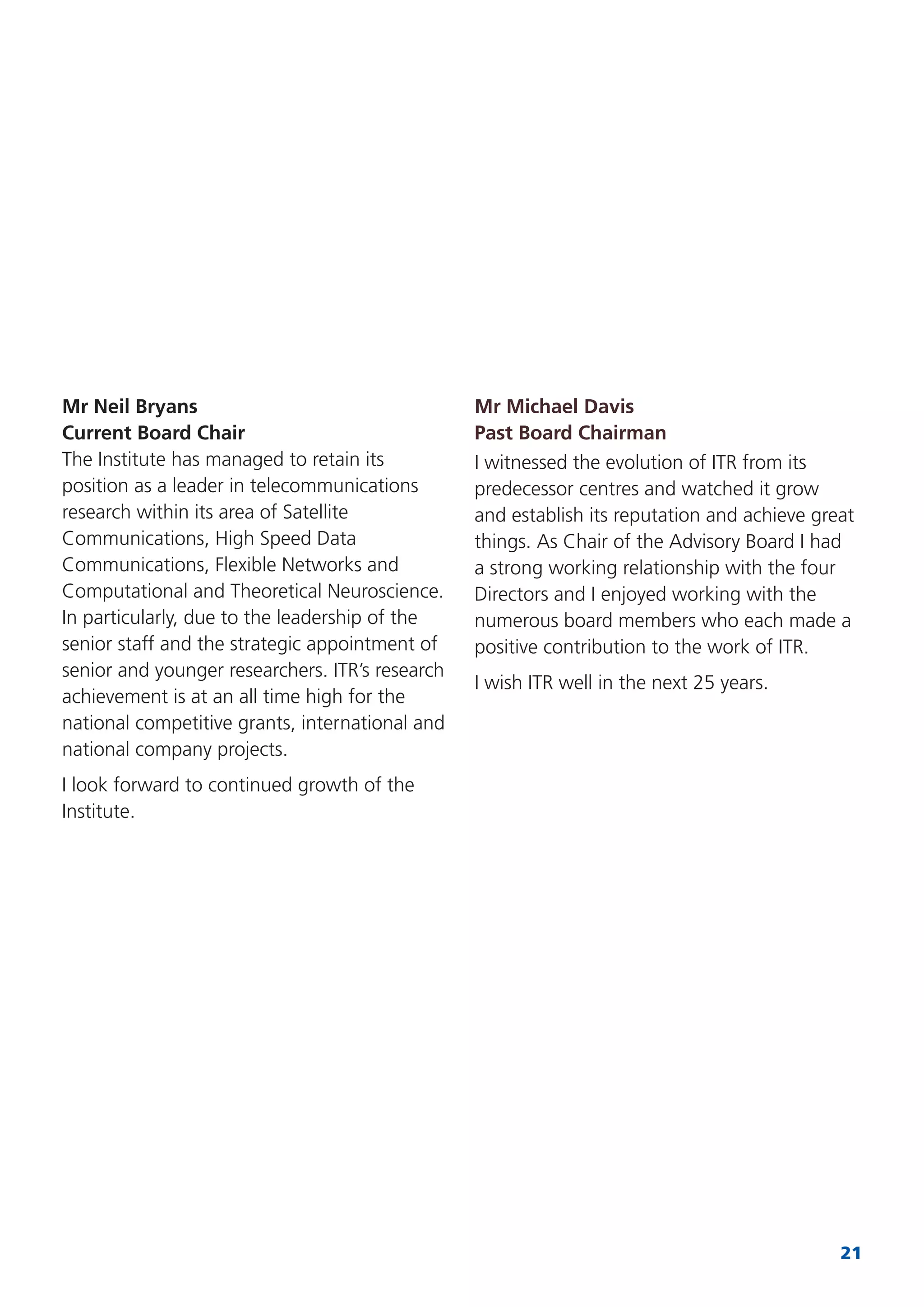 21
Mr Neil Bryans
Current Board Chair
The Institute has managed to retain its
position as a leader in telecommunications
research within its area of Satellite
Communications, High Speed Data
Communications, Flexible Networks and
Computational and Theoretical Neuroscience.
In particularly, due to the leadership of the
senior staff and the strategic appointment of
senior and younger researchers. ITR’s research
achievement is at an all time high for the
national competitive grants, international and
national company projects.
I look forward to continued growth of the
Institute.
Mr Michael Davis
Past Board Chairman
I witnessed the evolution of ITR from its
predecessor centres and watched it grow
and establish its reputation and achieve great
things. As Chair of the Advisory Board I had
a strong working relationship with the four
Directors and I enjoyed working with the
numerous board members who each made a
positive contribution to the work of ITR.
I wish ITR well in the next 25 years.
 