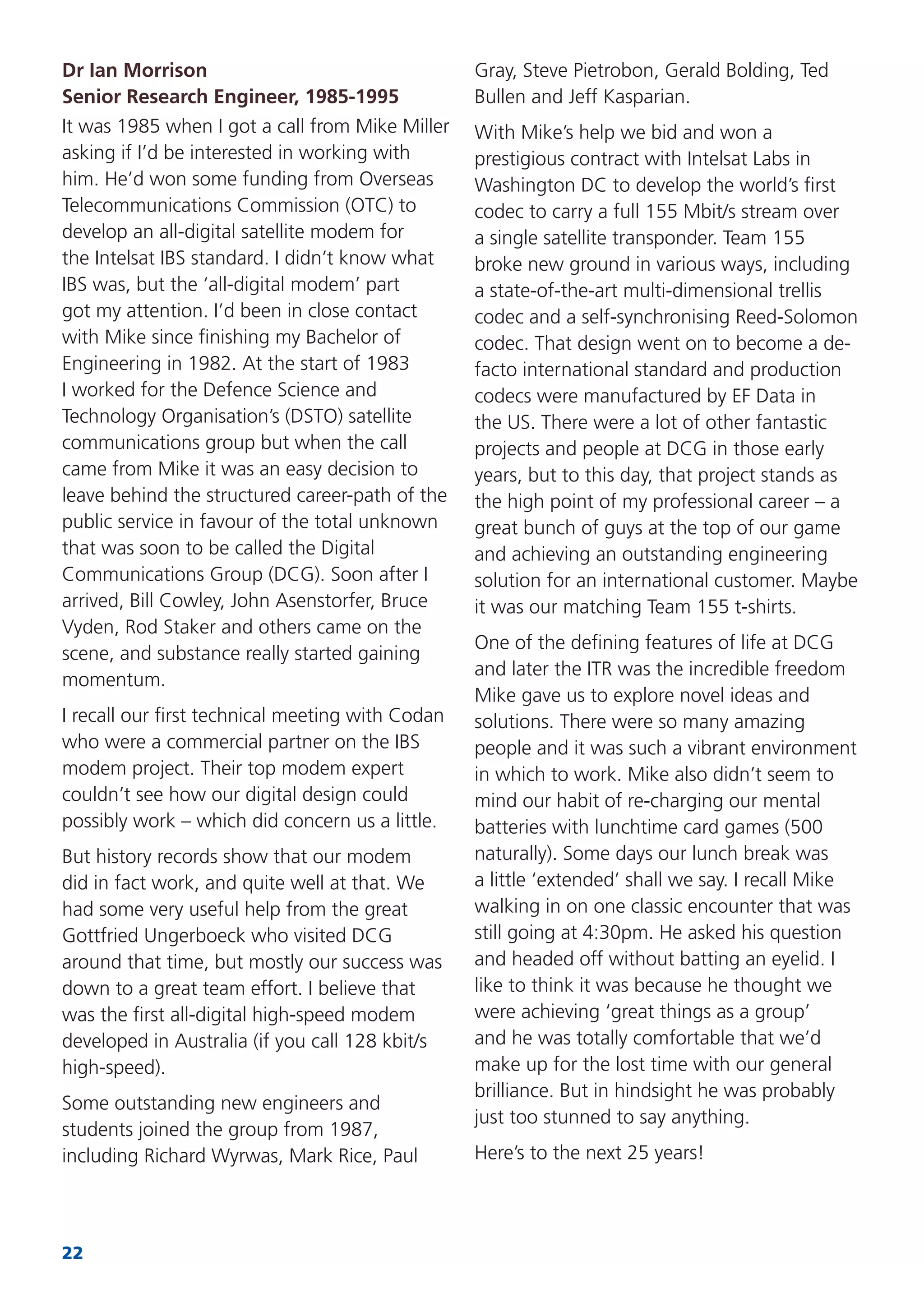 22
Dr Ian Morrison
Senior Research Engineer, 1985-1995
It was 1985 when I got a call from Mike Miller
asking if I’d be interested in working with
him. He’d won some funding from Overseas
Telecommunications Commission (OTC) to
develop an all-digital satellite modem for
the Intelsat IBS standard. I didn’t know what
IBS was, but the ‘all-digital modem’ part
got my attention. I’d been in close contact
with Mike since ﬁnishing my Bachelor of
Engineering in 1982. At the start of 1983
I worked for the Defence Science and
Technology Organisation’s (DSTO) satellite
communications group but when the call
came from Mike it was an easy decision to
leave behind the structured career-path of the
public service in favour of the total unknown
that was soon to be called the Digital
Communications Group (DCG). Soon after I
arrived, Bill Cowley, John Asenstorfer, Bruce
Vyden, Rod Staker and others came on the
scene, and substance really started gaining
momentum.
I recall our ﬁrst technical meeting with Codan
who were a commercial partner on the IBS
modem project. Their top modem expert
couldn’t see how our digital design could
possibly work – which did concern us a little.
But history records show that our modem
did in fact work, and quite well at that. We
had some very useful help from the great
Gottfried Ungerboeck who visited DCG
around that time, but mostly our success was
down to a great team effort. I believe that
was the ﬁrst all-digital high-speed modem
developed in Australia (if you call 128 kbit/s
high-speed).
Some outstanding new engineers and
students joined the group from 1987,
including Richard Wyrwas, Mark Rice, Paul
Gray, Steve Pietrobon, Gerald Bolding, Ted
Bullen and Jeff Kasparian.
With Mike’s help we bid and won a
prestigious contract with Intelsat Labs in
Washington DC to develop the world’s ﬁrst
codec to carry a full 155 Mbit/s stream over
a single satellite transponder. Team 155
broke new ground in various ways, including
a state-of-the-art multi-dimensional trellis
codec and a self-synchronising Reed-Solomon
codec. That design went on to become a de-
facto international standard and production
codecs were manufactured by EF Data in
the US. There were a lot of other fantastic
projects and people at DCG in those early
years, but to this day, that project stands as
the high point of my professional career – a
great bunch of guys at the top of our game
and achieving an outstanding engineering
solution for an international customer. Maybe
it was our matching Team 155 t-shirts.
One of the deﬁning features of life at DCG
and later the ITR was the incredible freedom
Mike gave us to explore novel ideas and
solutions. There were so many amazing
people and it was such a vibrant environment
in which to work. Mike also didn’t seem to
mind our habit of re-charging our mental
batteries with lunchtime card games (500
naturally). Some days our lunch break was
a little ‘extended’ shall we say. I recall Mike
walking in on one classic encounter that was
still going at 4:30pm. He asked his question
and headed off without batting an eyelid. I
like to think it was because he thought we
were achieving ‘great things as a group’
and he was totally comfortable that we’d
make up for the lost time with our general
brilliance. But in hindsight he was probably
just too stunned to say anything.
Here’s to the next 25 years!
 