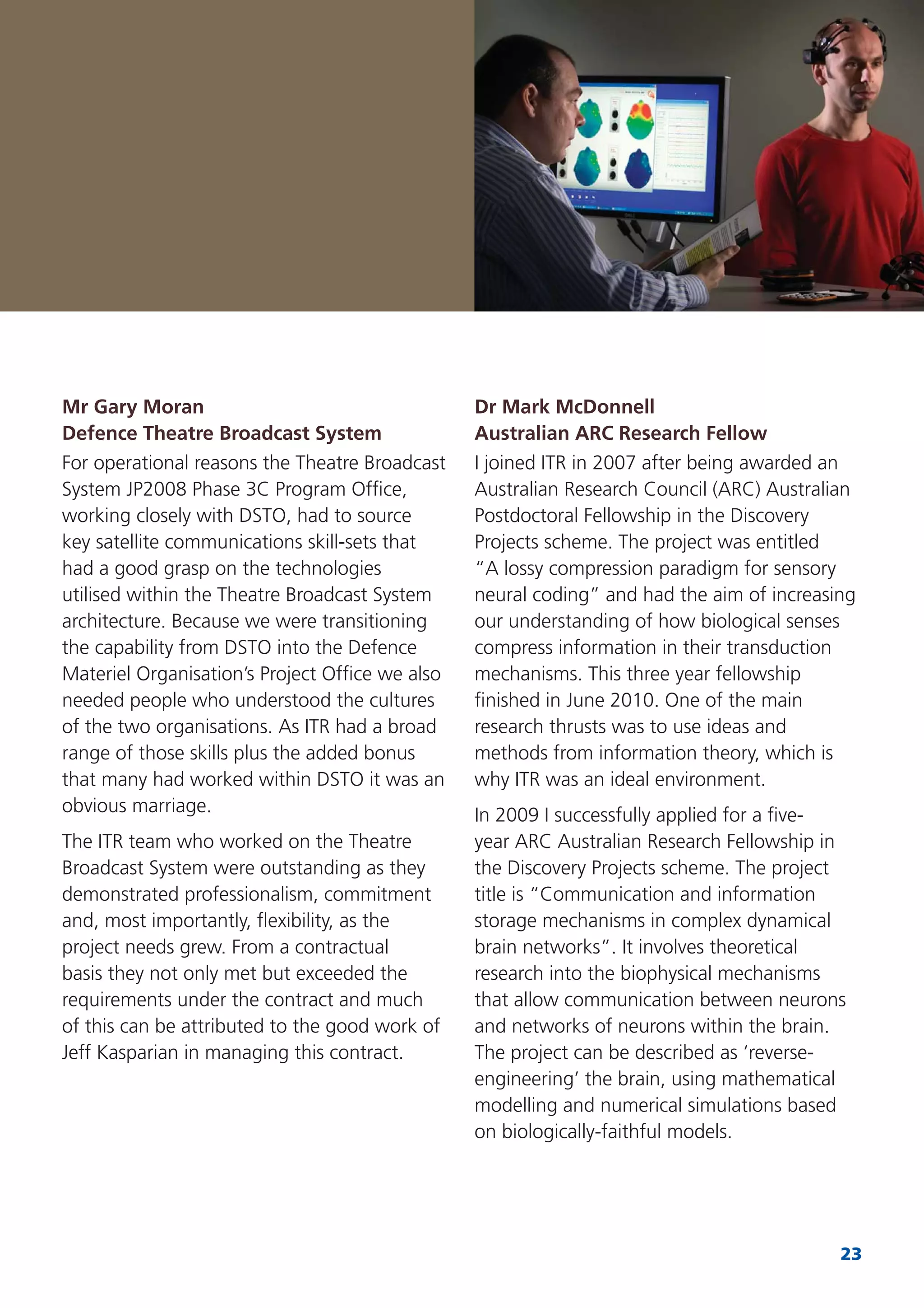 23
Mr Gary Moran
Defence Theatre Broadcast System
For operational reasons the Theatre Broadcast
System JP2008 Phase 3C Program Ofﬁce,
working closely with DSTO, had to source
key satellite communications skill-sets that
had a good grasp on the technologies
utilised within the Theatre Broadcast System
architecture. Because we were transitioning
the capability from DSTO into the Defence
Materiel Organisation’s Project Ofﬁce we also
needed people who understood the cultures
of the two organisations. As ITR had a broad
range of those skills plus the added bonus
that many had worked within DSTO it was an
obvious marriage.
The ITR team who worked on the Theatre
Broadcast System were outstanding as they
demonstrated professionalism, commitment
and, most importantly, ﬂexibility, as the
project needs grew. From a contractual
basis they not only met but exceeded the
requirements under the contract and much
of this can be attributed to the good work of
Jeff Kasparian in managing this contract.
Dr Mark McDonnell
Australian ARC Research Fellow
I joined ITR in 2007 after being awarded an
Australian Research Council (ARC) Australian
Postdoctoral Fellowship in the Discovery
Projects scheme. The project was entitled
“A lossy compression paradigm for sensory
neural coding” and had the aim of increasing
our understanding of how biological senses
compress information in their transduction
mechanisms. This three year fellowship
ﬁnished in June 2010. One of the main
research thrusts was to use ideas and
methods from information theory, which is
why ITR was an ideal environment.
In 2009 I successfully applied for a ﬁve-
year ARC Australian Research Fellowship in
the Discovery Projects scheme. The project
title is “Communication and information
storage mechanisms in complex dynamical
brain networks”. It involves theoretical
research into the biophysical mechanisms
that allow communication between neurons
and networks of neurons within the brain.
The project can be described as ‘reverse-
engineering’ the brain, using mathematical
modelling and numerical simulations based
on biologically-faithful models.
 