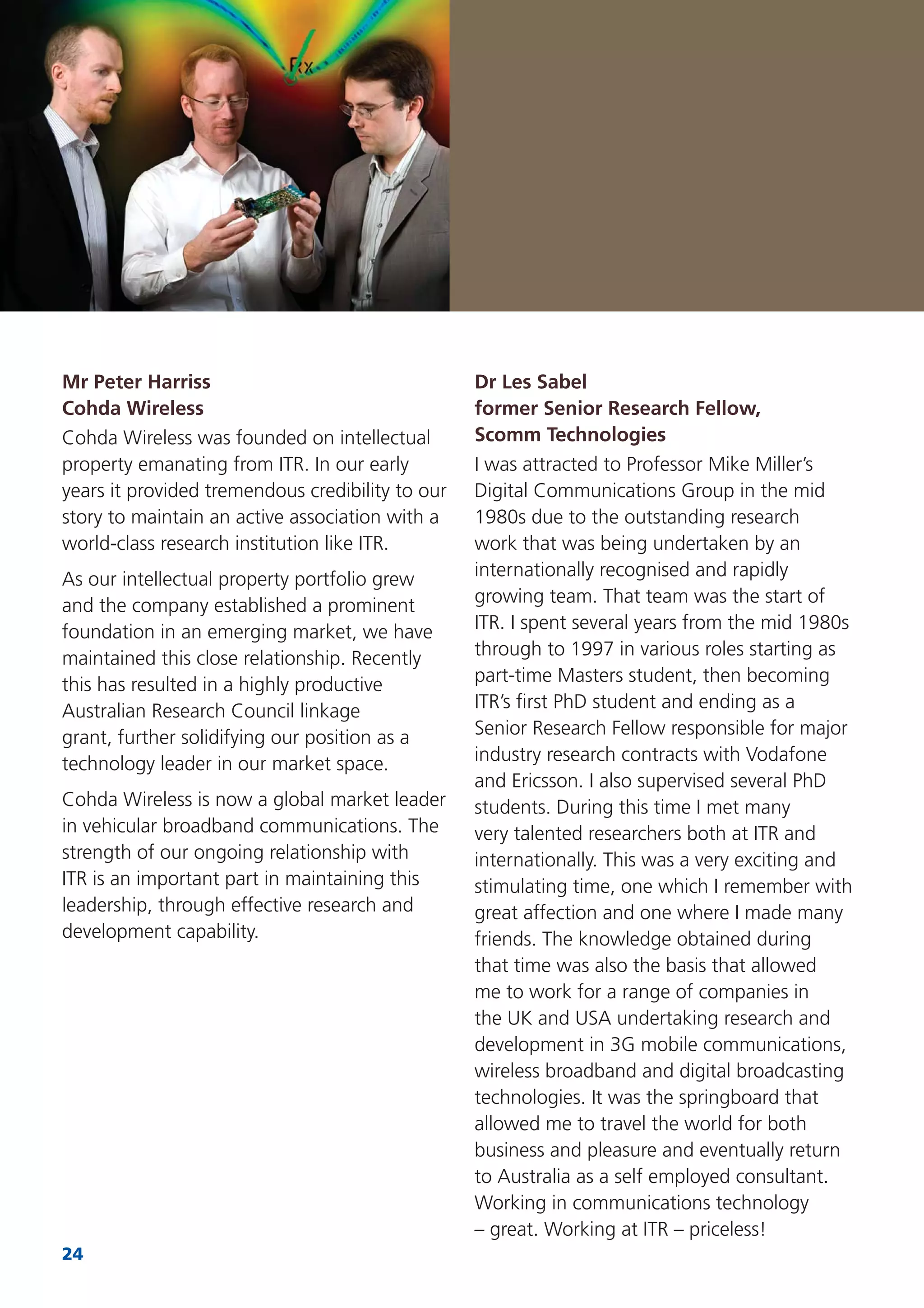 24
Dr Les Sabel
former Senior Research Fellow,
Scomm Technologies
I was attracted to Professor Mike Miller’s
Digital Communications Group in the mid
1980s due to the outstanding research
work that was being undertaken by an
internationally recognised and rapidly
growing team. That team was the start of
ITR. I spent several years from the mid 1980s
through to 1997 in various roles starting as
part-time Masters student, then becoming
ITR’s ﬁrst PhD student and ending as a
Senior Research Fellow responsible for major
industry research contracts with Vodafone
and Ericsson. I also supervised several PhD
students. During this time I met many
very talented researchers both at ITR and
internationally. This was a very exciting and
stimulating time, one which I remember with
great affection and one where I made many
friends. The knowledge obtained during
that time was also the basis that allowed
me to work for a range of companies in
the UK and USA undertaking research and
development in 3G mobile communications,
wireless broadband and digital broadcasting
technologies. It was the springboard that
allowed me to travel the world for both
business and pleasure and eventually return
to Australia as a self employed consultant.
Working in communications technology
– great. Working at ITR – priceless!
Mr Peter Harriss
Cohda Wireless
Cohda Wireless was founded on intellectual
property emanating from ITR. In our early
years it provided tremendous credibility to our
story to maintain an active association with a
world-class research institution like ITR.
As our intellectual property portfolio grew
and the company established a prominent
foundation in an emerging market, we have
maintained this close relationship. Recently
this has resulted in a highly productive
Australian Research Council linkage
grant, further solidifying our position as a
technology leader in our market space.
Cohda Wireless is now a global market leader
in vehicular broadband communications. The
strength of our ongoing relationship with
ITR is an important part in maintaining this
leadership, through effective research and
development capability.
 