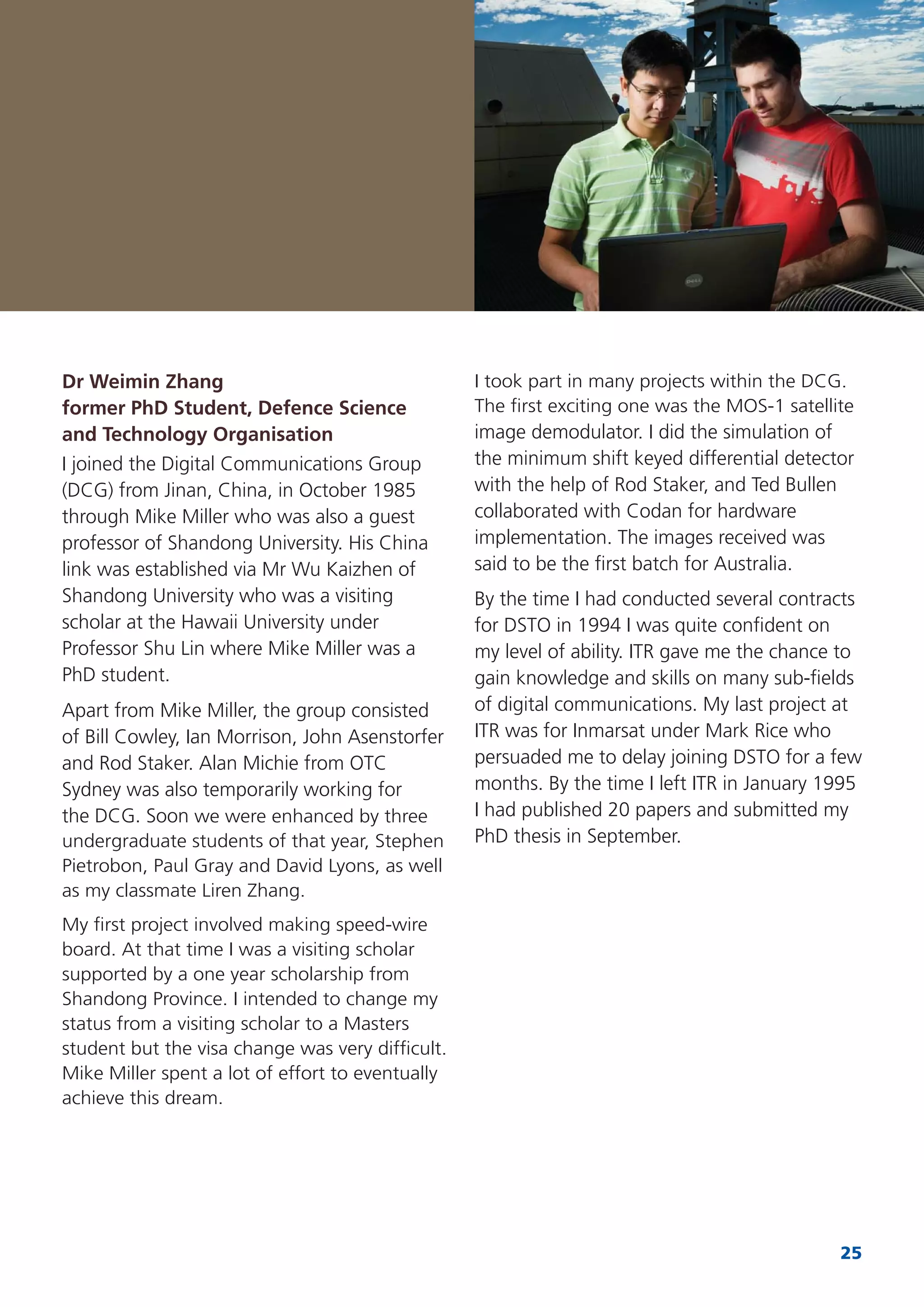 25
Dr Weimin Zhang
former PhD Student, Defence Science
and Technology Organisation
I joined the Digital Communications Group
(DCG) from Jinan, China, in October 1985
through Mike Miller who was also a guest
professor of Shandong University. His China
link was established via Mr Wu Kaizhen of
Shandong University who was a visiting
scholar at the Hawaii University under
Professor Shu Lin where Mike Miller was a
PhD student.
Apart from Mike Miller, the group consisted
of Bill Cowley, Ian Morrison, John Asenstorfer
and Rod Staker. Alan Michie from OTC
Sydney was also temporarily working for
the DCG. Soon we were enhanced by three
undergraduate students of that year, Stephen
Pietrobon, Paul Gray and David Lyons, as well
as my classmate Liren Zhang.
My ﬁrst project involved making speed-wire
board. At that time I was a visiting scholar
supported by a one year scholarship from
Shandong Province. I intended to change my
status from a visiting scholar to a Masters
student but the visa change was very difﬁcult.
Mike Miller spent a lot of effort to eventually
achieve this dream.
I took part in many projects within the DCG.
The ﬁrst exciting one was the MOS-1 satellite
image demodulator. I did the simulation of
the minimum shift keyed differential detector
with the help of Rod Staker, and Ted Bullen
collaborated with Codan for hardware
implementation. The images received was
said to be the ﬁrst batch for Australia.
By the time I had conducted several contracts
for DSTO in 1994 I was quite conﬁdent on
my level of ability. ITR gave me the chance to
gain knowledge and skills on many sub-ﬁelds
of digital communications. My last project at
ITR was for Inmarsat under Mark Rice who
persuaded me to delay joining DSTO for a few
months. By the time I left ITR in January 1995
I had published 20 papers and submitted my
PhD thesis in September.
 