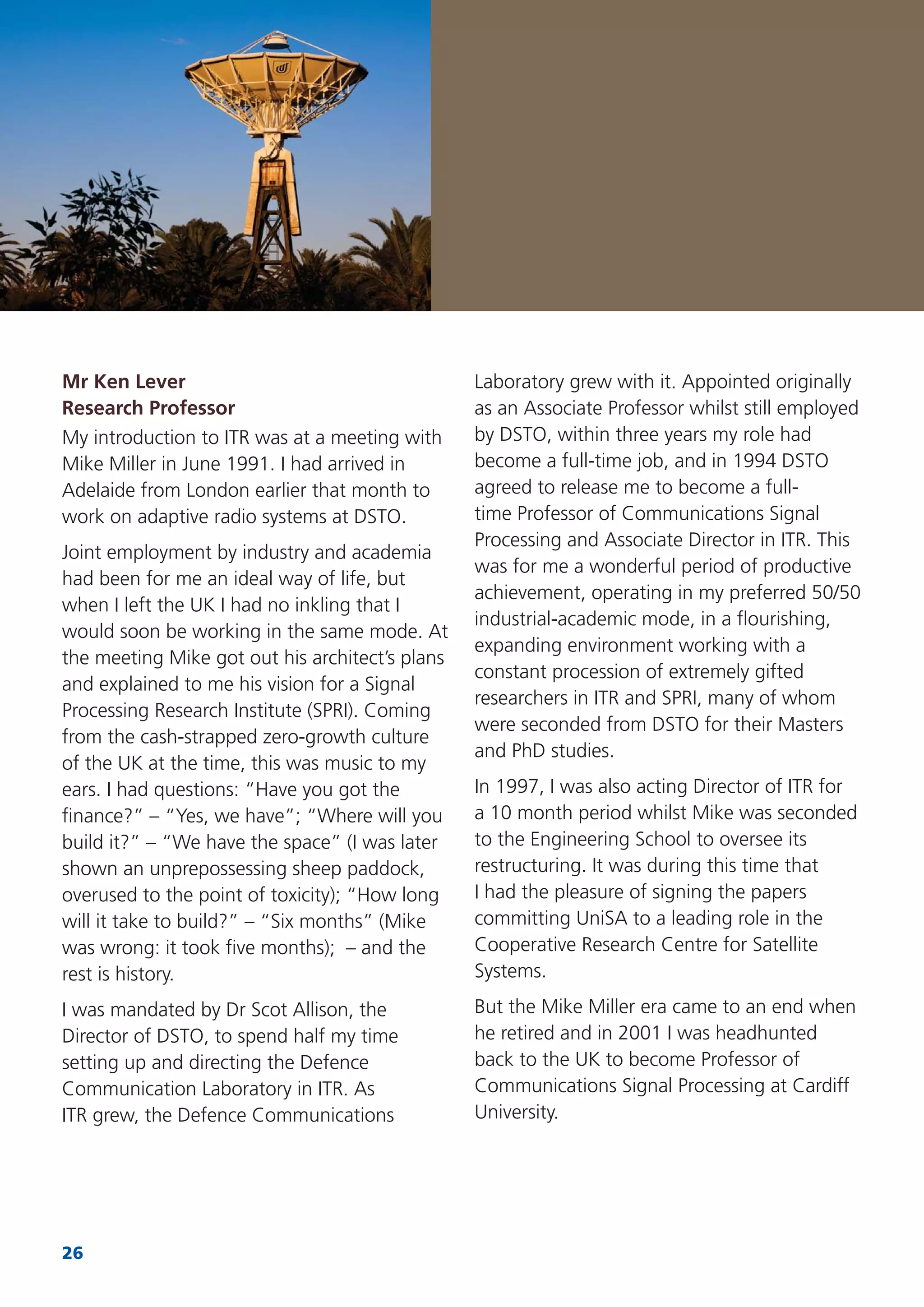 26
Mr Ken Lever
Research Professor
My introduction to ITR was at a meeting with
Mike Miller in June 1991. I had arrived in
Adelaide from London earlier that month to
work on adaptive radio systems at DSTO.
Joint employment by industry and academia
had been for me an ideal way of life, but
when I left the UK I had no inkling that I
would soon be working in the same mode. At
the meeting Mike got out his architect’s plans
and explained to me his vision for a Signal
Processing Research Institute (SPRI). Coming
from the cash-strapped zero-growth culture
of the UK at the time, this was music to my
ears. I had questions: “Have you got the
ﬁnance?” – “Yes, we have”; “Where will you
build it?” – “We have the space” (I was later
shown an unprepossessing sheep paddock,
overused to the point of toxicity); “How long
will it take to build?” – “Six months” (Mike
was wrong: it took ﬁve months); – and the
rest is history.
I was mandated by Dr Scot Allison, the
Director of DSTO, to spend half my time
setting up and directing the Defence
Communication Laboratory in ITR. As
ITR grew, the Defence Communications
Laboratory grew with it. Appointed originally
as an Associate Professor whilst still employed
by DSTO, within three years my role had
become a full-time job, and in 1994 DSTO
agreed to release me to become a full-
time Professor of Communications Signal
Processing and Associate Director in ITR. This
was for me a wonderful period of productive
achievement, operating in my preferred 50/50
industrial-academic mode, in a ﬂourishing,
expanding environment working with a
constant procession of extremely gifted
researchers in ITR and SPRI, many of whom
were seconded from DSTO for their Masters
and PhD studies.
In 1997, I was also acting Director of ITR for
a 10 month period whilst Mike was seconded
to the Engineering School to oversee its
restructuring. It was during this time that
I had the pleasure of signing the papers
committing UniSA to a leading role in the
Cooperative Research Centre for Satellite
Systems.
But the Mike Miller era came to an end when
he retired and in 2001 I was headhunted
back to the UK to become Professor of
Communications Signal Processing at Cardiff
University.
 