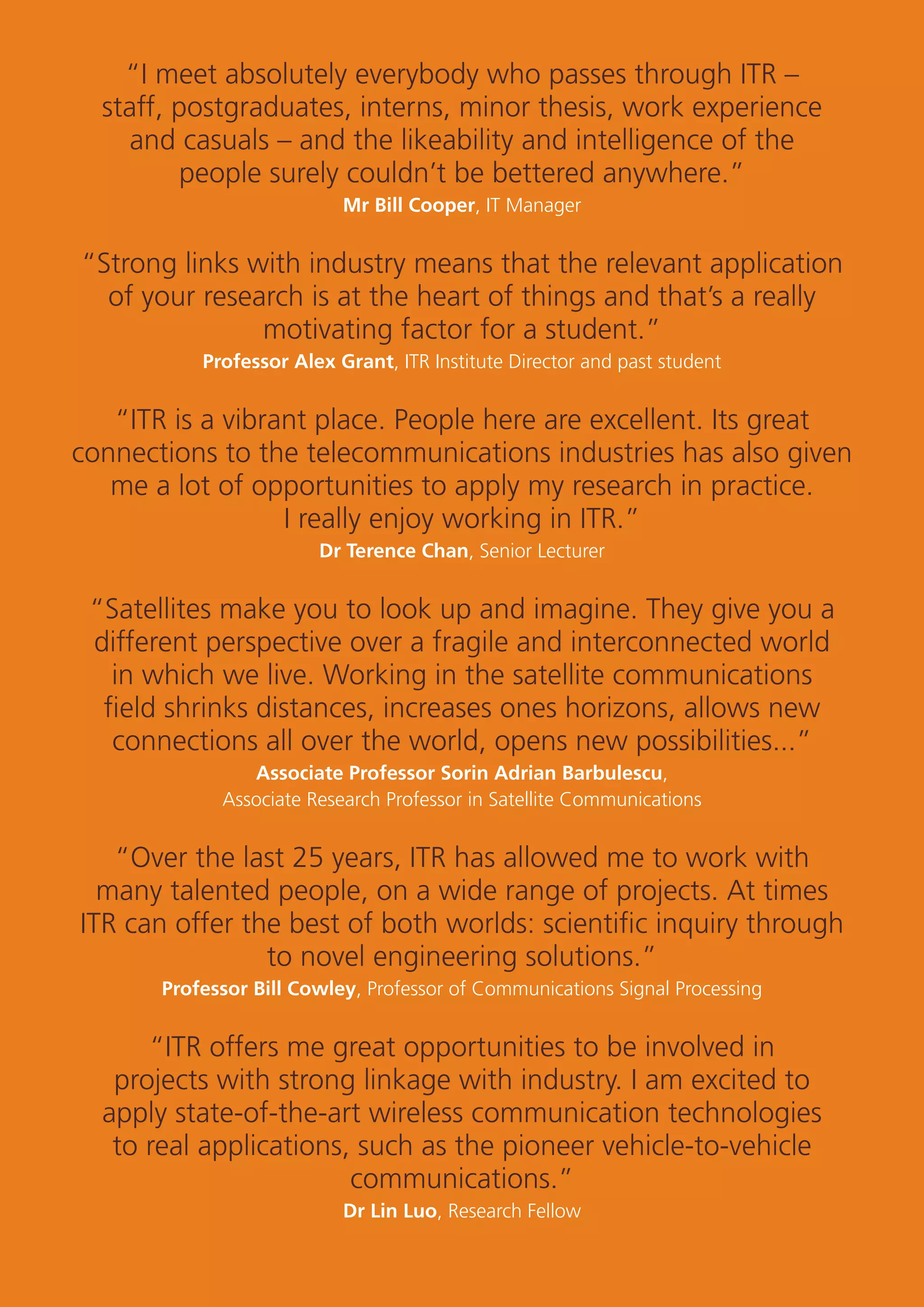 29
“I meet absolutely everybody who passes through ITR –
staff, postgraduates, interns, minor thesis, work experience
and casuals – and the likeability and intelligence of the
people surely couldn’t be bettered anywhere.”
Mr Bill Cooper, IT Manager
“Strong links with industry means that the relevant application
of your research is at the heart of things and that’s a really
motivating factor for a student.”
Professor Alex Grant, ITR Institute Director and past student
“ITR is a vibrant place. People here are excellent. Its great
connections to the telecommunications industries has also given
me a lot of opportunities to apply my research in practice.
I really enjoy working in ITR.”
Dr Terence Chan, Senior Lecturer
“Satellites make you to look up and imagine. They give you a
different perspective over a fragile and interconnected world
in which we live. Working in the satellite communications
ﬁeld shrinks distances, increases ones horizons, allows new
connections all over the world, opens new possibilities...”
Associate Professor Sorin Adrian Barbulescu,
Associate Research Professor in Satellite Communications
“Over the last 25 years, ITR has allowed me to work with
many talented people, on a wide range of projects. At times
ITR can offer the best of both worlds: scientiﬁc inquiry through
to novel engineering solutions.”
Professor Bill Cowley, Professor of Communications Signal Processing
“ITR offers me great opportunities to be involved in
projects with strong linkage with industry. I am excited to
apply state-of-the-art wireless communication technologies
to real applications, such as the pioneer vehicle-to-vehicle
communications.”
Dr Lin Luo, Research Fellow
 