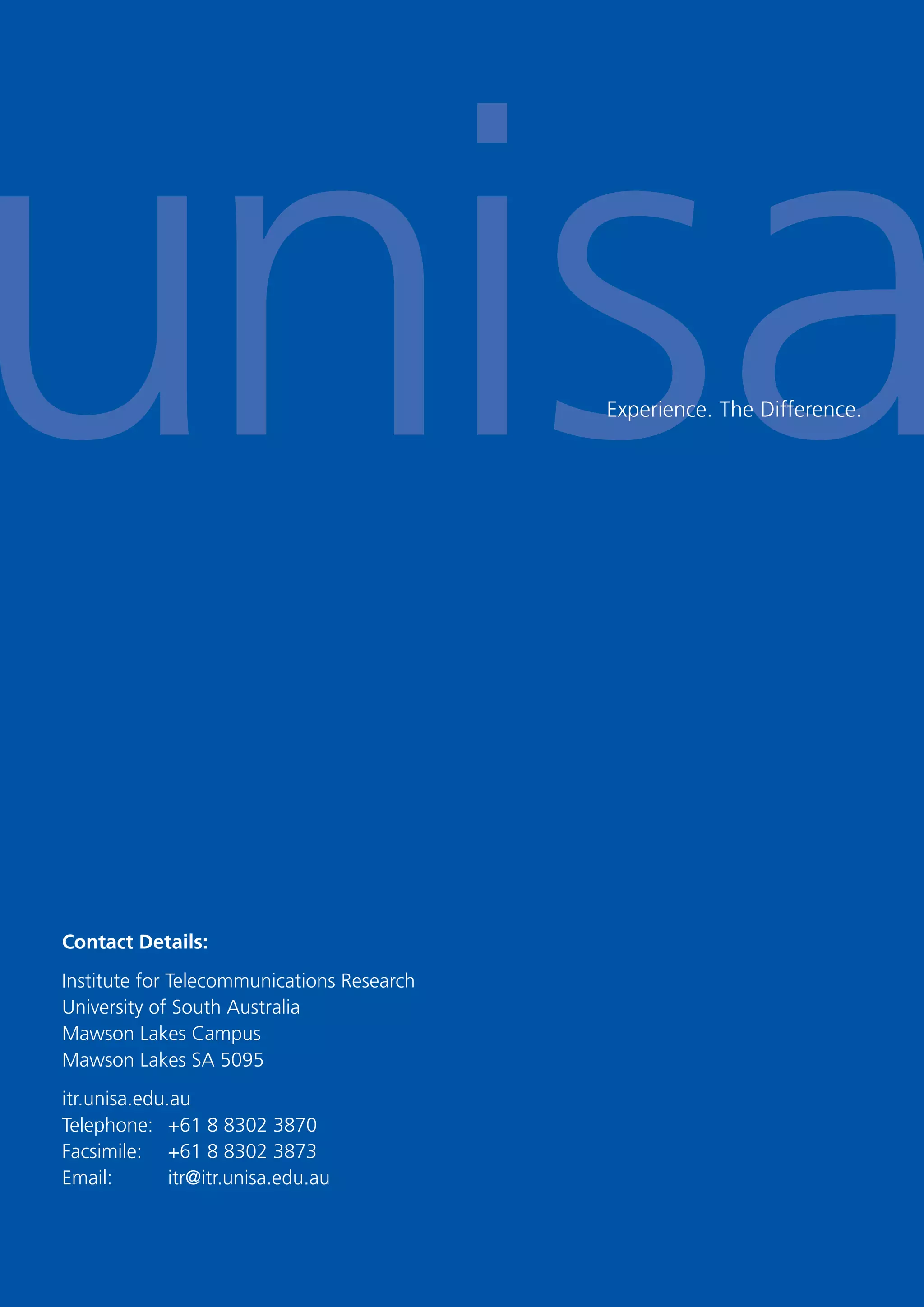 30
Experience. The Difference.
Contact Details:
Institute for Telecommunications Research
University of South Australia
Mawson Lakes Campus
Mawson Lakes SA 5095
itr.unisa.edu.au
Telephone: +61 8 8302 3870
Facsimile: +61 8 8302 3873
Email: itr@itr.unisa.edu.au
 