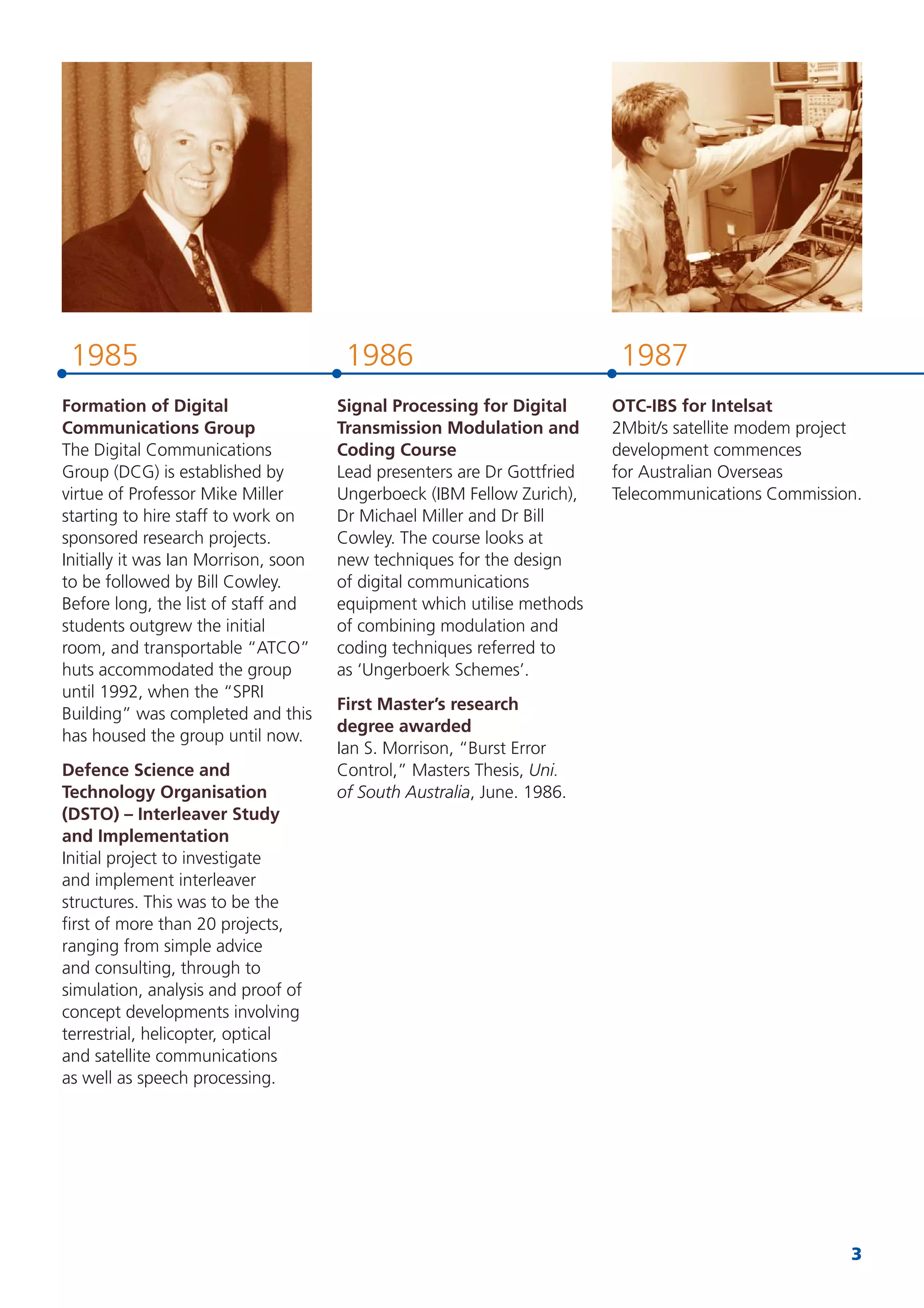 3
19871985 1986
Formation of Digital
Communications Group
The Digital Communications
Group (DCG) is established by
virtue of Professor Mike Miller
starting to hire staff to work on
sponsored research projects.
Initially it was Ian Morrison, soon
to be followed by Bill Cowley.
Before long, the list of staff and
students outgrew the initial
room, and transportable “ATCO”
huts accommodated the group
until 1992, when the “SPRI
Building” was completed and this
has housed the group until now.
Defence Science and
Technology Organisation
(DSTO) – Interleaver Study
and Implementation
Initial project to investigate
and implement interleaver
structures. This was to be the
ﬁrst of more than 20 projects,
ranging from simple advice
and consulting, through to
simulation, analysis and proof of
concept developments involving
terrestrial, helicopter, optical
and satellite communications
as well as speech processing.
Signal Processing for Digital
Transmission Modulation and
Coding Course
Lead presenters are Dr Gottfried
Ungerboeck (IBM Fellow Zurich),
Dr Michael Miller and Dr Bill
Cowley. The course looks at
new techniques for the design
of digital communications
equipment which utilise methods
of combining modulation and
coding techniques referred to
as ‘Ungerboerk Schemes’.
First Master’s research
degree awarded
Ian S. Morrison, “Burst Error
Control,” Masters Thesis, Uni.
of South Australia, June. 1986.
OTC-IBS for Intelsat
2Mbit/s satellite modem project
development commences
for Australian Overseas
Telecommunications Commission.
 