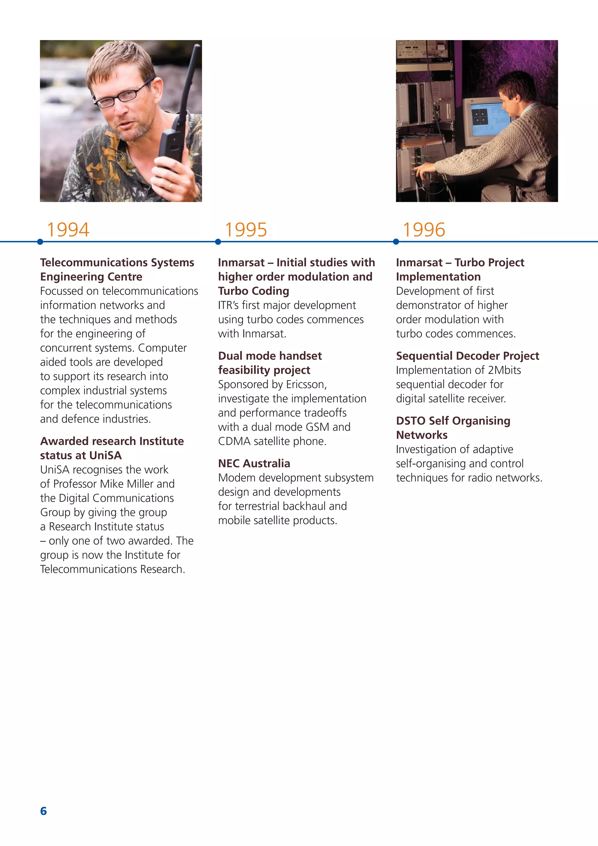 6
199619951994
Telecommunications Systems
Engineering Centre
Focussed on telecommunications
information networks and
the techniques and methods
for the engineering of
concurrent systems. Computer
aided tools are developed
to support its research into
complex industrial systems
for the telecommunications
and defence industries.
Awarded research Institute
status at UniSA
UniSA recognises the work
of Professor Mike Miller and
the Digital Communications
Group by giving the group
a Research Institute status
– only one of two awarded. The
group is now the Institute for
Telecommunications Research.
Inmarsat – Initial studies with
higher order modulation and
Turbo Coding
ITR’s ﬁrst major development
using turbo codes commences
with Inmarsat.
Dual mode handset
feasibility project
Sponsored by Ericsson,
investigate the implementation
and performance tradeoffs
with a dual mode GSM and
CDMA satellite phone.
NEC Australia
Modem development subsystem
design and developments
for terrestrial backhaul and
mobile satellite products.
Inmarsat – Turbo Project
Implementation
Development of ﬁrst
demonstrator of higher
order modulation with
turbo codes commences.
Sequential Decoder Project
Implementation of 2Mbits
sequential decoder for
digital satellite receiver.
DSTO Self Organising
Networks
Investigation of adaptive
self-organising and control
techniques for radio networks.
 