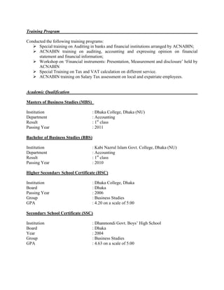 Training Program
Conducted the following training programs:
 Special training on Auditing in banks and financial institutions arranged by ACNABIN;
 ACNABIN training on auditing, accounting and expressing opinion on financial
statement and financial information;
 Workshop on ‘Financial instruments: Presentation, Measurement and disclosure’ held by
ACNABIN
 Special Training on Tax and VAT calculation on different service.
 ACNABIN training on Salary Tax assessment on local and expatriate employees.
Academic Qualification
Masters of Business Studies (MBS)
Institution : Dhaka College, Dhaka (NU)
Department : Accounting
Result : 1st
class
Passing Year : 2011
Bachelor of Business Studies (BBS)
Institution : Kabi Nazrul Islam Govt. College, Dhaka (NU)
Department : Accounting
Result : 1st
class
Passing Year : 2010
Higher Secondary School Certificate (HSC)
Institution : Dhaka College, Dhaka
Board : Dhaka
Passing Year : 2006
Group : Business Studies
GPA : 4.20 on a scale of 5.00
Secondary School Certificate (SSC)
Institution : Dhanmondi Govt. Boys’ High School
Board : Dhaka
Year : 2004
Group : Business Studies
GPA : 4.63 on a scale of 5.00
 