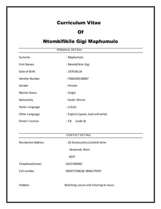 Curriculum Vitae
Of
Ntombifikile Gigi Maphumulo
PERSONAL DETAILS
Surname : Maphumulo
First Names : Ntombifikile Gigi
Date of Birth : 1970:06:26
Identity Number : 7006260538087
Gender : Female
Marital Status : Single
Nationality : South African
Home Language : IsiZulu
Other Language : English (speak, read and write)
Driver’s license : CB (code 8)
CONTACT DETAILS
Residential Address : 26 Drumcastle,Castlehill drive
Newlands West
4037
Telephone(home) :0315789060
Cell number :0839773482@ 0846179347
Hobbies :Watching soccer and listening to music
 