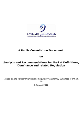 A Public Consultation Document
on
Analysis and Recommendations for Market Definitions,
Dominance and related Regulation
Issued by the Telecommunications Regulatory Authority, Sultanate of Oman,
on
8 August 2012
 