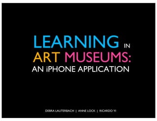 LEARNING                                      IN

ART MUSEUMS:
AN iPHONE APPLICATION



  DEBRA LAUTERBACH | ANNE LOCK | RICARDO YI
 