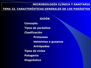 MICROBIOLOGÍA CLÍNICA Y SANITARIA
TEMA 22. CARACTERÍSTICAS GENERALES DE LOS PARÁSITOS


                        GUIÓN
            Concepto
            Tipos de parásitos
            Clasificación
                  Protozoos
                  Helmintos o gusanos
                  Artrópodos
            Tipos de ciclos
            Patogenia
            Diagnóstico
 