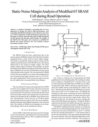 Full Paper
Int. J. on Recent Trends in Engineering and Technology, Vol. 8, No. 2, Jan 2013

Static-Noise-Margin Analysis of Modified 6T SRAM
Cell during Read Operation
Nahid Rahman1, Gaurav Dhiman1 and B. P. Singh1
1

Faculty of Engineering & Technology, MITS (Deemed University) Lakshmangarh, India
Email: nahid27rahman@gmail.com
Email :{gdhiman.et, bpsingh.et}@mitsuniversity.ac.in

Abstract—As modern technology is spreading fast, it is very
important to design low power, high performance, fast
responding SRAM(Static Random Access Memory) since they
are critical component in high performance processors. In
this paper we discuss about the noise effect of different SRAM
circuits during read operation which hinders the stability of
the SRAM cell. This paper also represents a modified 6T
SRAM cell which increases the cell stability without
increasing transistor count.
Index Terms—CMOS logic, Static Noise Margin (SNM), power
consumption, SRAM and VLSI.

I. INTRODUCTION
The SRAM sizing has been scaled down due to the
increase density of SRAM in System-On-Chip (SoC) and other
integrated devices, which works on lower supply voltage.
This leads to considerable amount of power saving, but the
stability and performance of the SRAM circuit is also being
affected due to the scaling of supply voltage. The lower
supply voltage reduces the Static Noise Margin on which
the stability of the SRAM cell depends. With lower VDD, the
delay of SRAM cell increases considerably and thus speed
of the SRAM will be lowered. The conventional 6T SRAM
cell has the lowest stability, so to remove this problem many
new circuitry having larger transistor count i.e. 8T, 9T etc.
have been implemented. These circuits are used to increase
the cell stability due to increased Static Noise Margin.
II. CONVENTIONAL 6T SRAM
The conventional 6T memory cell comprised of two CMOS
invertors cross coupled with two pass transistors connected
to a complimentary bit lines as shown in Fig. 1. The gate of
access transistors N3 and N4 are connected to the WL (word
line) to have data written to the memory cell or read from the
memory cell through the BL or BLB(bit lines) during write
and read operation. The bit lines act as I/O buses which
carry the data from the memory cell to the sense amplifier.
SRAM cell perform three different operations, read, write and
hold. The stability of SRAM circuit depends on the Static
Noise Margin which can be calculated as follows.
III. STATIC NOISE MARGIN
A basic SNM is obtained by drawing and mirrorring the
invertor characteristics and finding the maximum possible
square between them. Ref. [2]. This is a graphical technique
of estimating the SNM.
47
© 2013 ACEEE
DOI: 01.IJRTET.8.2.549

Figure 1. Conventional 6T SRAM Cell

Figure 2. The standard setup for SNM definition [2]

Fig. 2 shows a common way of representing the SNM
graphically for a bit-cell holding data.The resulting two-lobed
curve is called as a “butterfly curve” as shown in Fig. 3 and
is used to determine the SNM.Values of SNM varry in different operation mode. SNM is becoming important factor to
check the stability during read operation.Its visible in the
Fig. 3 that during read operation, the SNM takes its lowest
value and the cell is in its weakest state. The SRAM cell
immunity to static noise is measured in terms of SNM that
quantifies the maximum amount of voltage noise that can be
tolerated at the cross-inverters output nodes without flipping the cell Ref. [4]. Any change in the noise, changes the
value of the SNM during cell operation. Though the SNM is
important during hold, cell stability during active operation
represents a more significant limitation to SRAM operation.
The SNM is calculated when the word line is set high and
both bit line are still precharged high. Ref. [8]. At the onset of
a read access, the access transistor(WL) is set to “1” and the
bit-lines are already precharged to “1”.The internal node of
the bit-cell representing a zero gets pulled upward through
the access transistor due to the voltage dividing effect across
the access transistor and drive transistor. This increase in

 
