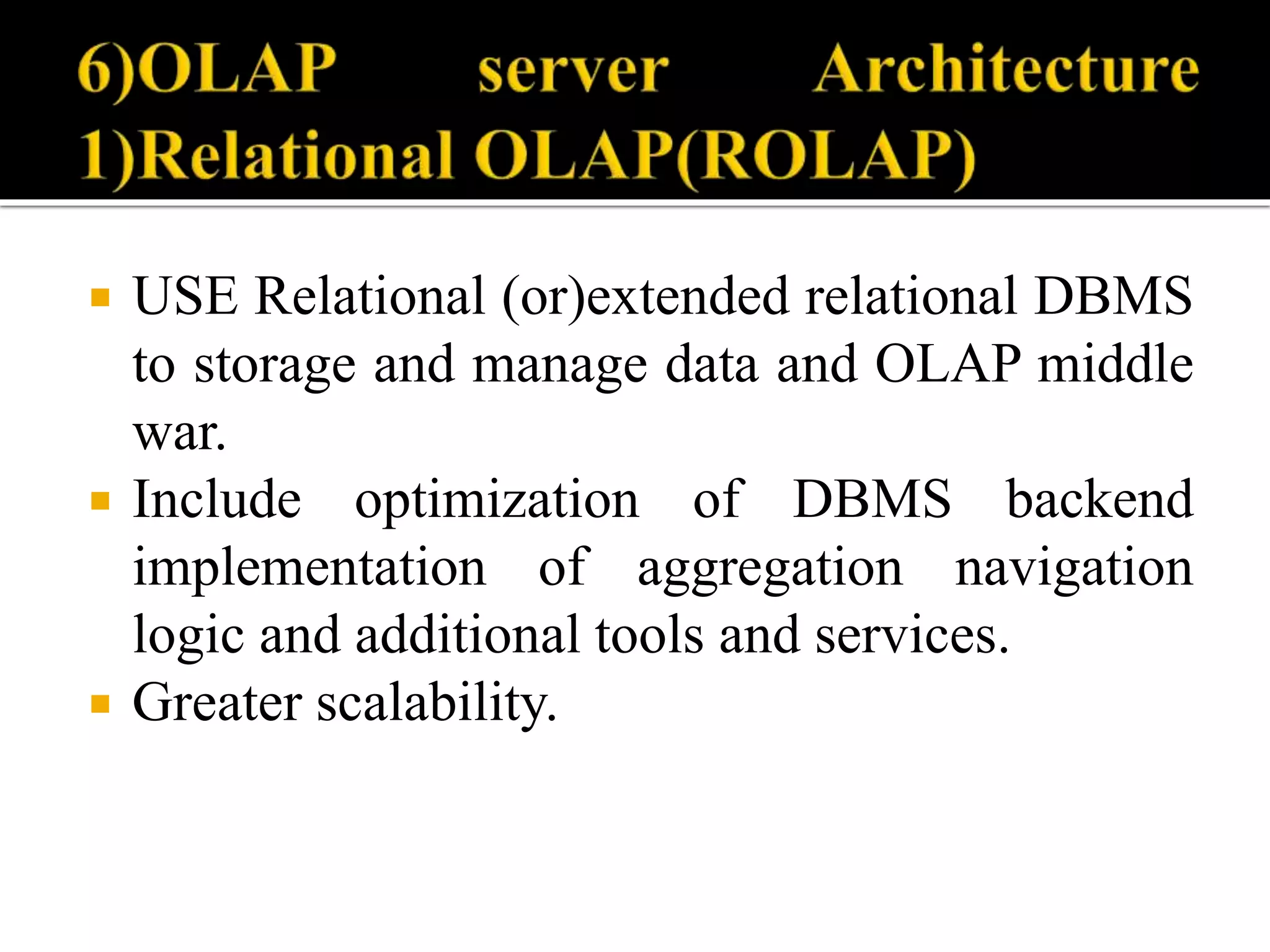  USE Relational (or)extended relational DBMS
to storage and manage data and OLAP middle
war.
 Include optimization of DBMS backend
implementation of aggregation navigation
logic and additional tools and services.
 Greater scalability.
 