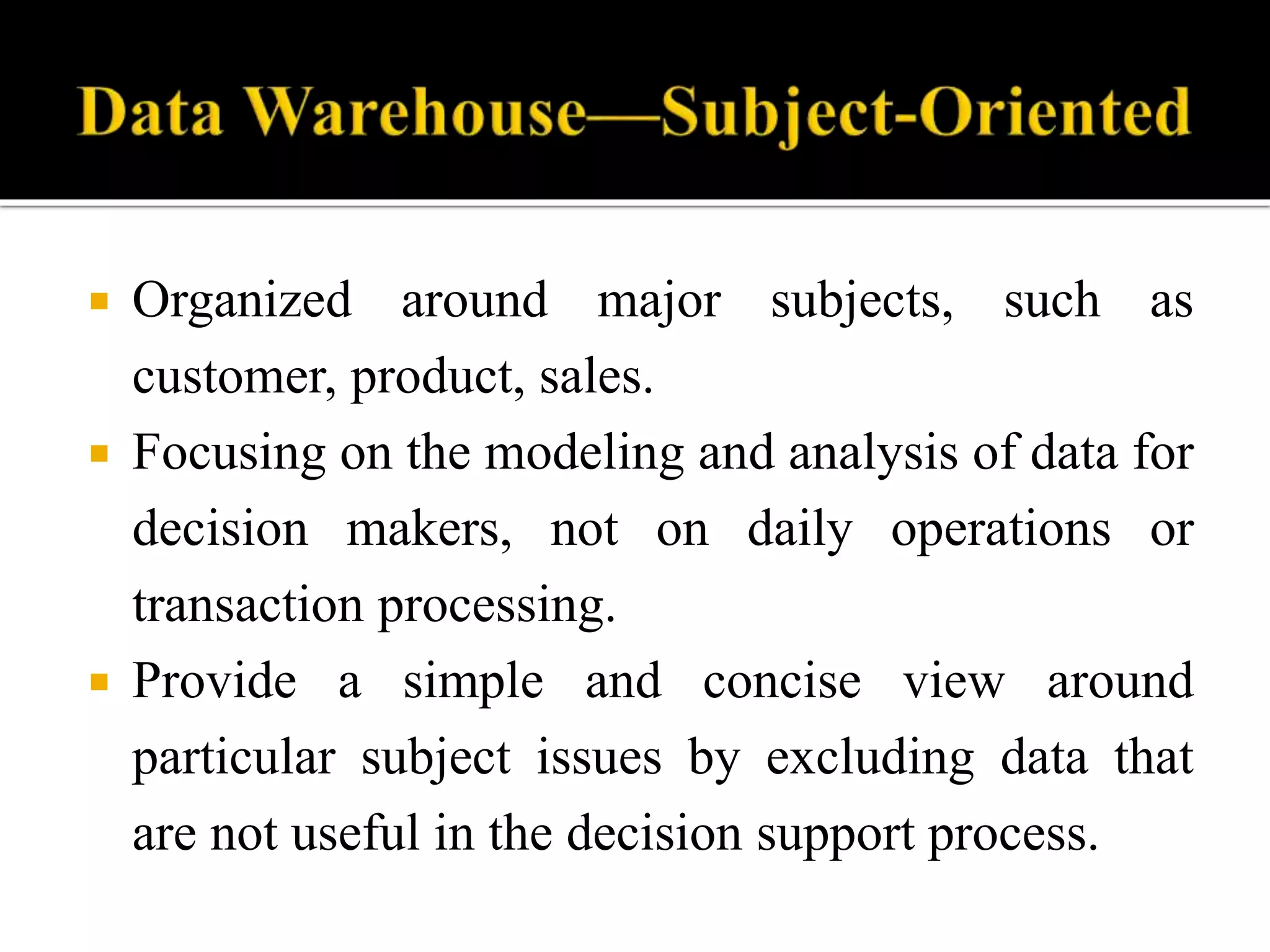  Organized around major subjects, such as
customer, product, sales.
 Focusing on the modeling and analysis of data for
decision makers, not on daily operations or
transaction processing.
 Provide a simple and concise view around
particular subject issues by excluding data that
are not useful in the decision support process.
 