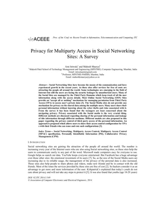 Privacy for Multiparty Access in Social Networking
Sites: A Survey
Ami Intwala1
and Mahesh Maurya2
1
Mukesh Patel School of Technology Management and Engineering (MPSTME), Computer Engineering, Mumbai, India
Email: intwalaami@gmail.com
2
Professor, MPSTME-NMIMS, Mumbai, India
Email: maheshkmaurya@yahoo.co.in
Abstract— Social Networking Sites have become the means of the communication and have
experienced growth in the recent years. As these sites offer services for free of costs are
attracting the people all around the world. Some technologies are emerging in the field of
Internet but still the users are facing the security leakages by unauthorized users. Many of
the Social Sites are managed by the Third Party Domains which keep track of all the user
information along with the access details. Most Online Social Networking (OSN) Sites
provide an “accept all or nothing” mechanism for managing permission from Third Party
Access (TPA) to access user’s private data [3]. The Social Media sites do not provide any
mechanism for privacy on the shared data among the multiple users. Many users share their
personal information without knowing about the cyber thefts and risks associated with it.
From the survey it has been found that the teenagers are least concerned about the
navigating privacy. Privacy associated with the Social media is the very crucial thing.
Different methods are discussed regarding sharing of the personal information and leakage
of this information through different mediums. Different models are also proposed in this
paper regarding the privacy control of third party access of the personal information. An
approach is proposed which allows users to share their access control configuration for TPA
s with their friends who can reuse and rate such configurations [3].
Index Terms— Social Networking, Multiparty Access Control, Multiparty Access Control
(MPAC) specification, Personally Identifiable Information (PII), Collaborative Privacy
Management (CPM)
I. INTRODUCTION
Social networking sites are gaining the attraction of the people all around the world. The number is
increasing every year of the Internet users who are also using Social networking sites, as these sites help the
users to communicate easily in any part of the word. Microsoft made computers easy for everyone to use.
Google helps us search out data. YouTube keeps everyone entertained. But Facebook has a huge advantage
over those other sites: the emotional investment of its users [7]. So, as the size of the Social Media users are
increasing due to its reliable usage, the management of the privacy of the personal data is also increased.
These sites also help people to share photos and videos, make new friends and be in contact with the old
friends. Most of the times the services provided by these sites are free of cost [2]. So hackers consider it as an
advantage to get more and more information of the user. Kirkpatrick’s explained that today’s youth do not
care about privacy and will not take any steps to protect it [5]. It was also found that youths (age 18-29 years)
DOI: 02.ITC.2014.5.549
© Association of Computer Electronics and Electrical Engineers, 2014
Proc. of Int. Conf. on Recent Trends in Information, Telecommunication and Computing, ITC
 