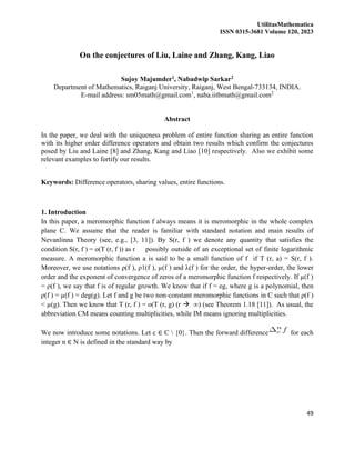 UtilitasMathematica
ISSN 0315-3681 Volume 120, 2023
49
On the conjectures of Liu, Laine and Zhang, Kang, Liao
Sujoy Majumder1, Nabadwip Sarkar2
Department of Mathematics, Raiganj University, Raiganj, West Bengal-733134, INDIA.
E-mail address: sm05math@gmail.com1
, naba.iitbmath@gmail.com2
Abstract
In the paper, we deal with the uniqueness problem of entire function sharing an entire function
with its higher order difference operators and obtain two results which confirm the conjectures
posed by Liu and Laine [8] and Zhang, Kang and Liao [10] respectively. Also we exhibit some
relevant examples to fortify our results.
Keywords: Difference operators, sharing values, entire functions.
1. Introduction
In this paper, a meromorphic function f always means it is meromorphic in the whole complex
plane C. We assume that the reader is familiar with standard notation and main results of
Nevanlinna Theory (see, e.g., [3, 11]). By S(r, f ) we denote any quantity that satisfies the
condition S(r, f ) = o(T (r, f )) as r possibly outside of an exceptional set of finite logarithmic
measure. A meromorphic function a is said to be a small function of f if T (r, a) = S(r, f ).
Moreover, we use notations ρ(f ), ρ1(f ), µ(f ) and λ(f ) for the order, the hyper-order, the lower
order and the exponent of convergence of zeros of a meromorphic function f respectively. If µ(f )
= ρ(f ), we say that f is of regular growth. We know that if f = eg, where g is a polynomial, then
ρ(f ) = µ(f ) = deg(g). Let f and g be two non-constant meromorphic functions in C such that ρ(f )
< µ(g). Then we know that T (r, f ) = o(T (r, g) (r → ∞) (see Theorem 1.18 [11]). As usual, the
abbreviation CM means counting multiplicities, while IM means ignoring multiplicities.
We now introduce some notations. Let c ∈ C  {0}. Then the forward difference for each
integer n ∈ N is defined in the standard way by
 