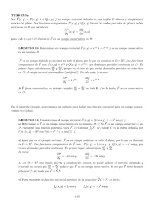 TEOREMA:
Sea F(x, y) = P(x, y) ˘ı + Q(x, y) ˘ un campo vectorial deﬁnido en una regi´on D abierta y simplemente
conexa del plano. Sus funciones componentes P(x, y) y Q(x, y) tienen derivadas parciales de primer orden
continuas en D que satisfacen:
∂P
∂y
(x, y) =
∂Q
∂x
(x, y)
para todo (x, y) ∈ D. Entonces F es un campo conservativo en D.
EJEMPLO 10: Determinar si el campo vectorial F(x, y) = exy ˘ı +ex+y ˘ es un campo conservativo
en su dominio D.
F es un campo deﬁnido y continuo en todo el plano, por lo que su dominio es D = R2. Las funciones
componentes de F son: P(x, y) = exy y Q(x, y) = ex+y, con derivadas parciales continuas en D. En
primer lugar calcularemos ∂P
∂y y ∂Q
∂x , porque en el caso de que ambas derivadas parciales no coincidan
en D, el campo no ser´a conservativo (justiﬁcar!). En este caso, tenemos:
∂P
∂y
= x exy
,
∂Q
∂x
= ex+y
Si F fuera conservativo, se deber´ıa cumplir: ∂P
∂y = ∂Q
∂x en todo D. Por lo tanto, F no es conservativo
en D.
En el siguiente ejemplo, mostraremos un m´etodo para hallar una funci´on potencial para un campo conser-
vativo en el plano.
EJEMPLO 11: Consideremos el campo vectorial F(x, y) = (2x cos y) ˘ı − (x2 sen y) ˘ .
a) Determinar si F es un campo conservativo en su dominio D. b) Si F es un campo conservativo en
D, encontrar una funci´on potencial para F. c) Calcular CF · dr, donde C es la curva deﬁnida por
r(t) : [1, 2] → R2 con r(t) = et−1 ˘ı + sen(π
t ) ˘ .
a) Igual que en el ejemplo anterior, F es un campo continuo en todo el plano, por lo que su dominio
es D = R2. Las funciones componentes de F son: P(x, y) = 2x cos y y Q(x, y) = −x2 sen y, que
tienen derivadas parciales continuas. En primer lugar calcularemos ∂P
∂y y ∂Q
∂x .
Se tiene:
∂P
∂y
= −2x sen y,
∂Q
∂x
= −2x sen y
Al ser D = R2 una regi´on abierta y simplemente conexa, se puede aplicar el teorema estudiado y
teniendo en cuenta que ∂P
∂y = ∂Q
∂x deducir que F es un campo conservativo. O sea que F tiene funci´on
potencial f, de modo que F = f.
b) Para encontrar la funci´on potencial partimos de la ecuaci´on: f = F, es decir,
fx(x, y) = 2x cos y fy(x, y) = −x2
sen y
1-16
 