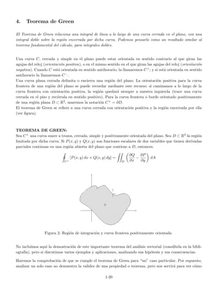 4. Teorema de Green
El Teorema de Green relaciona una integral de l´ınea a lo largo de una curva cerrada en el plano, con una
integral doble sobre la regi´on encerrada por dicha curva. Podemos pensarlo como un resultado similar al
teorema fundamental del c´alculo, para integrales dobles.
Una curva C, cerrada y simple en el plano puede estar orientada en sentido contrario al que giran las
agujas del reloj (orientaci´on positiva), o en el mismo sentido en el que giran las agujas del reloj (orientaci´on
negativa). Cuando C est´a orientada en sentido antihorario, la llamaremos C+; y si est´a orientada en sentido
antihorario la llamaremos C−.
Una curva plana cerrada delimita o encierra una regi´on del plano. La orientaci´on positiva para la curva
frontera de una regi´on del plano se puede recordar mediante este recurso: si caminamos a lo largo de la
curva frontera con orientaci´on positiva, la regi´on quedar´a siempre a nuestra izquierda (trace una curva
cerrada en el piso y rec´orrala en sentido positivo). Para la curva frontera o borde orientado positivamente
de una regi´on plana D ⊂ R2, usaremos la notaci´on C+ = ∂D.
El teorema de Green se reﬁere a una curva cerrada con orientaci´on positiva y la regi´on encerrada por ella
(ver ﬁgura).
TEOREMA DE GREEN:
Sea C+ una curva suave a trozos, cerrada, simple y positivamente orientada del plano. Sea D ⊂ R2 la regi´on
limitada por dicha curva. Si P(x, y) y Q(x, y) son funciones escalares de dos variables que tienen derivadas
parciales continuas en una regi´on abierta del plano que contiene a D, entonces:
C+
[P(x, y) dx + Q(x, y) dy] =
D
∂Q
∂x
−
∂P
∂y
dA
Figura 2: Regi´on de integraci´on y curva frontera positivamente orientada
No inclu´ımos aqu´ı la demostraci´on de este importante teorema del an´alisis vectorial (cons´ultela en la bibli-
ograf´ıa), pero s´ı discutimos varios ejemplos y aplicaciones, analizando sus hip´otesis y sus consecuencias.
Haremos la comprobaci´on de que se cumple el teorema de Green para “un” caso particular. Por supuesto,
analizar un solo caso no demuestra la validez de una propiedad o teorema, pero nos servir´a para ver c´omo
1-20
 