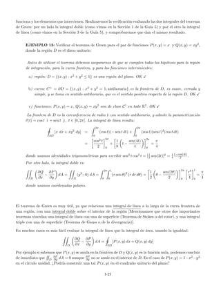 funciona y los elementos que intervienen. Realizaremos la veriﬁcaci´on evaluando las dos integrales del teorema
de Green: por un lado la integral doble (como vimos en la Secci´on 1 de la Gu´ıa 5) y por el otro la integral
de l´ınea (como vimos en la Secci´on 3 de la Gu´ıa 5), y comprobaremos que dan el mismo resultado.
EJEMPLO 13: Veriﬁcar el teorema de Green para el par de funciones P(x, y) = x y Q(x, y) = xy2,
donde la regi´on D es el disco unitario.
Antes de utilizar el teorema debemos asegurarnos de que se cumplen todas las hip´otesis para la regi´on
de integraci´on, para la curva frontera, y para las funciones intervinientes:
a) regi´on: D = {(x, y) : x2 + y2 ≤ 1} es una regi´on del plano. OK
b) curva: C+ = ∂D = {(x, y) : x2 + y2 = 1, antihoraria} es la frontera de D, es suave, cerrada y
simple, y se toma en sentido antihorario, que es el sentido positivo respecto de la regi´on D. OK
c) funciones: P(x, y) = x, Q(x, y) = xy2 son de clase C1 en todo R2. OK
La frontera de D es la circunferencia de radio 1 con sentido antihorario, y admite la parametrizaci´on
r(t) = cos t ˘ı + sen t ˘ , t ∈ [0, 2π]. La integral de l´ınea resulta:
∂D
[x dx + xy2
dy] =
2π
0
(cos t)(− sen t dt) +
2π
0
(cos t)(sen t)2
(cos t dt)
=
cos2 t
2
2π
0
+
1
8
t −
sen(4t)
4
2π
0
=
π
4
donde usamos identidades trigonom´etricas para escribir sen2 t cos2 t = [1
2 sen(2t)]2 = 1
4
1−cos(4t)
2 .
Por otro lado, la integral doble es:
D
∂Q
∂x
−
∂P
∂y
dA =
D
(y2
−0) dA =
2π
0
1
0
(r sen θ)2
(r dr dθ) =
1
2
θ −
sen(2θ)
2
2π
0
r4
4
1
0
=
π
4
donde usamos coordenadas polares.
El teorema de Green es muy ´util, ya que relaciona una integral de l´ınea a lo largo de la curva frontera de
una regi´on, con una integral doble sobre el interior de la regi´on [Mencionamos que otros dos importantes
teoremas vinculan una integral de l´ınea con una de superﬁcie (Teorema de Stokes o del rotor), y una integral
triple con una de superﬁcie (Teorema de Gauss o de la divergencia)].
En muchos casos es m´as f´acil evaluar la integral de l´ınea que la integral de ´area, usando la igualdad:
D
∂Q
∂x
−
∂P
∂y
dA =
∂D
[P(x, y) dx + Q(x, y) dy]
Por ejemplo si sabemos que P(x, y) se anula en la frontera de D y Q(x, y) es la funci´on nula, podemos concluir
de inmediato que D
∂P
∂y dA = 0 aunque ∂P
∂y no se anule en el interior de D. Es el caso de P(x, y) = 1−x2−y2
en el c´ırculo unidad. ¿Podr´ıa construir una tal P(x, y) en el cuadrado unitario del plano?
1-21
 