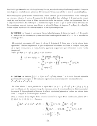 Resaltamos que NO hicimos el c´alculo de la integral doble, sino el de la integral de l´ınea equivalente. Usaremos
m´as abajo este resultado como aplicaci´on del teorema de Green para calcular el ´area de una regi´on plana.
Ahora supongamos que C es una curva cerrada y suave a trozos, que se obtiene uniendo varias curvas por
sus extremos; entonces el proceso de evaluaci´on de la integral de l´ınea a lo largo C de una funci´on escalar
puede ser muy laborioso porque se deben parametrizar todos los tramos y evaluar las integrales de l´ınea a
lo largo de cada tramo. Sin embargo si C encierra una regi´on D para la que se puede aplicar el teorema de
Green, podemos usar este teorema para obtener la integral de l´ınea a lo largo de C mediante la evaluaci´on
de una integral doble sobre D, como se muestra en los siguientes ejemplos:
EJEMPLO 14: Usando el teorema de Green, hallar la integral de l´ınea C+ [xy dy − y2 dx], donde
C+ es el borde del cuadrado del primer cuadrante limitado por las rectas x = 1 e y = 1, recorrido en
sentido positivo.
El enunciado nos sugiere NO hacer el c´alculo de la integral de l´ınea, sino el de la integral doble
equivalente. Debemos asegurarnos de que las hip´otesis del teorema de Green se cumplen tanto para
a) la regi´on como para b) la curva frontera, y para c) las funciones que intervienen en esta cuenta
(aseg´urese).
Vemos que P(x, y) = −y2 y Q(x, y) = xy, entonces:
C+
[−y2
dx + xy dy] =
D
∂(xy)
∂x
−
∂(−y2)
∂y
dA
=
D
(y + 2y) dA =
1
0
1
0
3y dx dy =
1
0
[3yx]1
0 dy
=
1
0
3y dy =
3
2
EJEMPLO 15: Evaluar C[(2x3 − y3) dx + (x3 + y3) dy], donde C es la curva frontera orientada
positivamente de la regi´on D del semiplano superior que se encuentra entre las circunferencias
x2 + y2 = 1 y x2 + y2 = 4.
La curva cerrada C es la frontera de la regi´on D = {(x, y) : 1 ≤ x2 + y2 ≤ 4, x ≥ 0, y ≥ 0}, y
est´a constituida por dos tramos rectos y dos tramos en forma de semicircunferencia. Podemos evaluar
la integral de l´ınea aplicando el teorema de Green, con lo cual pasamos a evaluar un integral doble
sobre D en lugar de cuatro integrales de l´ınea.
Para el c´omputo de la integral doble, conviene describir la regi´on D en coordenadas polares: D =
{(r, θ) : 1 ≤ r ≤ 2, 0 ≤ θ ≤ π}. Entonces,
C
[(2x3
− y3
) dx + (x3
+ y3
) dy] =
D
∂
∂x
(x3
+ y3
) −
∂
∂y
(2x3
− y3
) dA
=
D
[(3x2
) − (−3y2
)] dA =
π
0
2
1
(3r2
) (r dr dθ)
= 3 [θ]π
0
r4
4
2
1
=
45
4
π
1-22
 