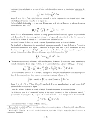 campo vectorial a lo largo de la curva C, esto es, la integral de l´ınea de la componente tangencial del
campo:
C
[P dx + Q dy] =
C
F · ˘T ds
donde F = (P, Q) y ˘T ds = (dx, dy) = dr, siendo ˘T el vector tangente unitario en cada punto de C,
orientada positivamente respecto de la regi´on D.
Del otro lado de la igualdad en el teorema, el integrando en la integral doble no es m´as que la tercera
componente del rotor de F:
D
∂Q
dx
−
∂P
dy
dA =
D
( × F) · ˘k dA
donde ˘k dA = dS representa el elemento de ´area y apunta en direcci´on normal al plano xy que contiene
a D. Tomando a D como una superﬁcie (plana) en el espacio, la expresi´on de la derecha recuerda la
deﬁnici´on de integral de superﬁcie, en este caso de un campo vectorial.
Luego, el Teorema de Green se puede expresar alternativamente de la siguiente manera:
La circulaci´on de la componente tangencial de un campo vectorial a lo largo de la curva C, frontera
positivamente orientada de la regi´on D, es igual a la integral doble sobre D de la componente del rotor
de dicho campo que es normal al plano que contiene a D (dicho m´as concretamente, es igual a la
integral de superﬁcie o ﬂujo del rotor del campo a trav´es de la superﬁcie D) 1:
C
F · ˘T ds =
D
( × F) · ˘k dA
Observemos nuevamente la integral doble en el teorema de Green: el integrando puede interpretarse
como la divergencia de un campo vectorial en el plano de la forma G(x, y) = ˘ı Q(x, y) − ˘ P(x, y):
D
∂Q
dx
−
∂P
dy
dA =
D
∂Q
dx
+
∂(−P)
dy
dA =
D
( · G) dA
Del otro lado de la igualdad en el teorema, la integral de l´ınea puede interpretarse como la integral de
l´ınea de la componente de dicho campo vectorial que es normal a la curva C:
C
[P dx + Q dy] =
C
[Q dy + (−P)(−dx)] =
C
G · ˘N ds
donde G = (Q, −P), y ˘N ds = (dy, −dx), siendo ˘N el vector normal unitario en cada punto de C,
apuntando hacia afuera de la regi´on D.
Luego, el Teorema de Green se puede expresar alternativamente de la siguiente manera:
La integral de l´ınea de la componente normal de un campo vectorial a lo largo de la curva cerrada C
que encierra la regi´on plana D, es igual a la integral doble en D de la divergencia de dicho campo 2:
C
F · ˘N ds =
D
( · F) dA
(donde renombramos el campo vectorial como F).
1
Este resultado se extiende a R3
para curvas y superﬁcies no necesariamente planas en el espacio, dando lugar al llamado
teorema de Stokes o del rotor.
2
Este resultado se extiende a R3
para una superﬁcie cerrada y la regi´on s´olida encerrada, dando lugar al llamado teorema de
Gauss o de la divergencia.
1-25
 