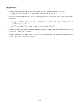 EJERCICIOS:
1. Evaluar la siguiente integral de l´ınea por m´etodo directo y usando el teorema de Green:
C+ [xy dx + x2y3 dy] donde C+ es el borde del tri´angulo con v´ertices (0, 0), (1, 0) y (1, 2).
2. Utilizar el teorema de Green para evaluar la integral de l´ınea a lo largo de la curva dada, positivamente
orientada:
a) C[(y + e
√
x) dx + (2x + cos(y2) ) dy], donde C es la frontera de la regi´on delimitada por las
par´abolas y = x2 y x = y2
b) C F · dr, donde F(x, y) = ˘ı y6 + ˘ xy5 y C es la elipse 4x2 + y2 = 1
3. Usando el teorema de Green, hallar el ´area de la regi´on limitada por la curva parametrizada por
r(t) = cos t ˘ı + sen3 t ˘ , t ∈ [0, 2π].
4. Usando el teorema de Green, hallar el ´area de la regi´on encerrada por la elipse parametrizada por
r(t) = a (cos t) ˘ı + b (sen t) ˘ , t ∈ [0, 2π].
1-26
 