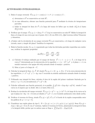 ACTIVIDADES INTEGRADORAS:
1. Dado el campo vectorial F(x, y, z) = z cos(xz) ˘ı + ey ˘ + x cos(xz) ˘k :
a) determinar si F es conservativo en todo R3;
b) en caso aﬁrmativo, obtener una funci´on potencial para F mediante la t´ecnica de integraciones
parciales;
c) hallar la integral de l´ınea de F a lo largo del tramo de h´elice que va desde A(1
2, 0, π) hasta
B(1
2, 0, 3π).
2. Veriﬁcar que el campo F(x, y, z) = (2xy, x2 +z2, 2zy) es conservativo en todo R3. Hallar la integral de
l´ınea a lo largo de una curva que une el punto A(1, 1, 0) con B(0, 2, 3). ¿Qu´e teorema utiliza? Enunciar
y demostrar.
3. ¿Cu´anto vale la circulaci´on de un campo vectorial F(x, y) conservativo, a lo largo de cualquier curva
cerrada, suave y simple del plano? Justiﬁcar la respuesta.
4. Dada la funci´on escalar f(x, y, z), suponiendo que todas las derivadas parciales requeridas son contin-
uas, veriﬁcar la siguiente propiedad:
div( f) =
∂2f
∂x2
+
∂2f
∂y2
+
∂2f
∂z2
5. a) Calcular el trabajo realizado por el campo de fuerzas F = z ˘ı − x ˘ + z ˘k , a lo largo de la
curva C determinada por la intersecci´on de la superﬁcie z = (x − 1)2 + y2 y el plano z = 4, en
sentido contrario a las agujas del reloj mirando desde el semieje z positivo.
b) Idem a) pero a lo largo de −C.
6. Calcular la integral de l´ınea C F ·dr, donde F(x, y, z) = (2−y, x, 0) y C es la curva intersecci´on de
las superﬁcies z = x2 + y2 y z = 4y, con C recorrida en sentido antihorario mirando desde el semieje
z positivo.
7. Utilizando una integral de l´ınea, calcular el ´area de la regi´on del primer cuadrante limitada por la
recta x + y = 5 y la circunferencia x2 + y2 = 25.
8. Calcular utilizando una funci´on potencial, si es posible, C [y2z dx + 2xyz dy + xy2 dz] siendo C una
curva en el espacio que va desde A(0, 1, 1) hasta B(2, 5, 2).
9. Evaluar la circulaci´on del campo vectorial F(x, y, z) = y2 ˘ı − y ˘ + 3z2 ˘k a lo largo de la curva en la
que el plano 2x+6y −3z = 6 corta al cilindro x2 +y2 = 1, en el sentido antihorario visto desde arriba.
10. Veriﬁcar el teorema de Green, siendo F(x, y) = (y2, x2) y C el borde de la regi´on comprendida entre
las gr´aﬁcas de y = x e y = x2
4 .
11. Considerar una regi´on plana de tipo I, D = {(x, y) : a ≤ x ≤ b, g1(x) ≤ y ≤ g2(x)}. Sean P(x, y) =
f(y) y Q(x, y) = 0 en D, con f continua. Aplicar el teorema de Green, planteando la integral de l´ınea
y la integral doble; probar que en ambos casos se llega a
b
a [f(g1(t)) − f(g2(t))] dt.
 