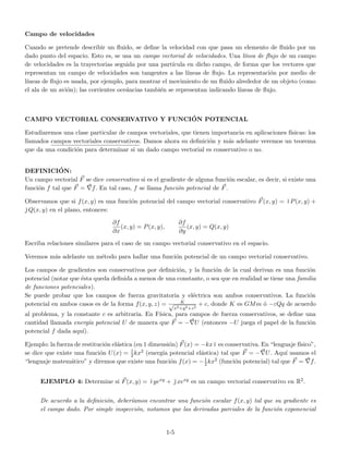 Campo de velocidades
Cuando se pretende describir un ﬂuido, se deﬁne la velocidad con que pasa un elemento de ﬂuido por un
dado punto del espacio. Esto es, se usa un campo vectorial de velocidades. Una l´ınea de ﬂujo de un campo
de velocidades es la trayectorias seguida por una part´ıcula en dicho campo, de forma que los vectores que
representan un campo de velocidades son tangentes a las l´ıneas de ﬂujo. La representaci´on por medio de
l´ıneas de ﬂujo es usada, por ejemplo, para mostrar el movimiento de un ﬂuido alrededor de un objeto (como
el ala de un avi´on); las corrientes oce´ancias tambi´en se representan indicando l´ıneas de ﬂujo.
CAMPO VECTORIAL CONSERVATIVO Y FUNCI´ON POTENCIAL
Estudiaremos una clase particular de campos vectoriales, que tienen importancia en aplicaciones f´ısicas: los
llamados campos vectoriales conservativos. Damos ahora su deﬁnici´on y m´as adelante veremos un teorema
que da una condici´on para determinar si un dado campo vectorial es conservativo o no.
DEFINICI´ON:
Un campo vectorial F se dice conservativo si es el gradiente de alguna funci´on escalar, es decir, si existe una
funci´on f tal que F = f. En tal caso, f se llama funci´on potencial de F.
Observamos que si f(x, y) es una funci´on potencial del campo vectorial conservativo F(x, y) = ˘ı P(x, y) +
˘ Q(x, y) en el plano, entonces:
∂f
∂x
(x, y) = P(x, y),
∂f
∂y
(x, y) = Q(x, y)
Escriba relaciones similares para el caso de un campo vectorial conservativo en el espacio.
Veremos m´as adelante un m´etodo para hallar una funci´on potencial de un campo vectorial conservativo.
Los campos de gradientes son conservativos por deﬁnici´on, y la funci´on de la cual derivan es una funci´on
potencial (notar que ´esta queda deﬁnida a menos de una constante, o sea que en realidad se tiene una familia
de funciones potenciales).
Se puede probar que los campos de fuerza gravitatoria y el´ectrica son ambos conservativos. La funci´on
potencial en ambos casos es de la forma f(x, y, z) = K√
x2+y2+z2
+ c, donde K es GMm ´o −εQq de acuerdo
al problema, y la constante c es arbitraria. En F´ısica, para campos de fuerza conservativos, se deﬁne una
cantidad llamada energ´ıa potencial U de manera que F = − U (entonces −U juega el papel de la funci´on
potencial f dada aqu´ı).
Ejemplo: la fuerza de restituci´on el´astica (en 1 dimensi´on) F(x) = −kx˘ı es conservativa. En “lenguaje f´ısico”,
se dice que existe una funci´on U(x) = 1
2kx2 (energ´ıa potencial el´astica) tal que F = − U. Aqu´ı usamos el
“lenguaje matem´atico” y diremos que existe una funci´on f(x) = −1
2kx2 (funci´on potencial) tal que F = f.
EJEMPLO 4: Determine si F(x, y) = ˘ı yexy + ˘ xexy es un campo vectorial conservativo en R2.
De acuerdo a la deﬁnici´on, deber´ıamos encontrar una funci´on escalar f(x, y) tal que su gradiente es
el campo dado. Por simple inspecci´on, notamos que las derivadas parciales de la funci´on exponencial
1-5
 
