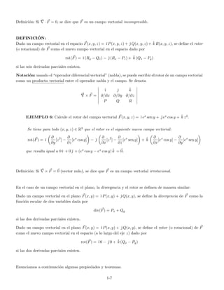 Deﬁnici´on: Si · F = 0, se dice que F es un campo vectorial incompresible.
DEFINICI´ON:
Dado un campo vectorial en el espacio F(x, y, z) = ˘ı P(x, y, z) + ˘ Q(x, y, z) + ˘k R(x, y, z), se deﬁne el rotor
(o rotacional) de F como el nuevo campo vectorial en el espacio dado por
rot(F) = ˘ı (Ry − Qz) − ˘ (Rx − Pz) + ˘k (Qx − Py)
si las seis derivadas parciales existen.
Notaci´on: usando el “operador diferencial vectorial” (nabla), se puede escribir el rotor de un campo vectorial
como un producto vectorial entre el operador nabla y el campo. Se denota
× F =
˘ı ˘ ˘k
∂/∂x ∂/∂y ∂/∂z
P Q R
EJEMPLO 6: Calcule el rotor del campo vectorial F(x, y, z) = ˘ı ex sen y + ˘ ex cos y + ˘k z2.
Se tiene para todo (x, y, z) ∈ R3 que el rotor es el siguiente nuevo campo vectorial:
rot(F) = ˘ı
∂
∂y
[z2
] −
∂
∂z
[ex
cos y] − ˘
∂
∂x
[z2
] −
∂
∂z
[ex
sen y] + ˘k
∂
∂x
[ex
cos y] −
∂
∂y
[ex
sen y]
que resulta igual a 0˘ı + 0 ˘ + (ex cos y − ex cos y) ˘k = 0.
Deﬁnici´on: Si × F = 0 (vector nulo), se dice que F es un campo vectorial irrotacional.
En el caso de un campo vectorial en el plano, la divergencia y el rotor se deﬁnen de manera similar:
Dado un campo vectorial en el plano F(x, y) = ˘ı P(x, y) + ˘ Q(x, y), se deﬁne la divergencia de F como la
funci´on escalar de dos variables dada por
div(F) = Px + Qy
si las dos derivadas parciales existen.
Dado un campo vectorial en el plano F(x, y) = ˘ı P(x, y) + ˘ Q(x, y), se deﬁne el rotor (o rotacional) de F
como el nuevo campo vectorial en el espacio (a lo largo del eje z) dado por
rot(F) = ˘ı 0 − ˘ 0 + ˘k (Qx − Py)
si las dos derivadas parciales existen.
Enunciamos a continuaci´on algunas propiedades y teoremas:
1-7
 