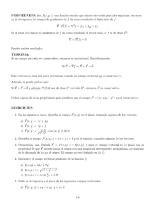 PROPIEDADES: Sea f(x, y, z) una funci´on escalar que admite derivadas parciales segundas, entonces:
a) la divergencia del campo de gradientes de f da como resultado el laplaciano de f:
· ( f) = 2
f = fxx + fyy + fzz
b) el rotor del campo de gradientes de f da como resultado el vector nulo, si f es de clase C2:
× ( f) = 0
Pruebe ambos resultados.
TEOREMA:
Si un campo vectorial es conservativo, entonces es irrotacional. Simb´olicamente:
Si F = f ⇒ × F = 0
Este teorema es muy ´util para determinar cu´ando un campo vectorial no es conservativo.
Adem´as, se puede probar que:
Si × F = 0 y adem´as P, Q, R son de clase C1 en todo R3, entonces F es conservativo.
Utilice alguna de estas propiedades para justiﬁcar que el campo F = (xz, xyz, −y2) no es conservativo.
EJERCICIOS:
1. En los siguientes casos, describa al campo F(x, y) en el plano, trazando algunos de los vectores.
a) F(x, y) = ˘ı x + ˘ y
b) F(x, y) = ˘ı y + ˘
c) F(x, y) = −˘ı y+ ˘ x√
x2+y2
, con (x, y) = (0, 0)
2. Describa al campo F(x, y, z) = ˘ı x + ˘ z + ˘k y en el espacio, trazando algunos de los vectores.
3. Proporcione una f´ormula F = P(x, y) ˘ı + Q(x, y) ˘ para el campo vectorial en el plano con la
propiedad de que F apunte hacia el origen con una magnitud inversamente proporcional al cuadrado
de la distancia de (x, y) al origen. El campo no est´a deﬁnido en (0, 0).
4. Encuentre el campo vectorial gradiente de la funci´on f:
a) f(x, y) = ln(x + 2y)
b) f(x, y, z) = x2 + y2 + z2
c) f(x, y, z) = x cos(y
z ), z = 0.
5. Halle la divergencia y el rotor de los siguientes campos vectoriales:
a) F(x, y, z) = xy ˘ı + yz ˘ + zx ˘k
1-8
 