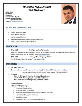 HAMMAD Nafez JUDEH
(CivilEngineer )
PERSONAL INFORMATION
 Date of Birth: 6/11/1988.
 Place of Birth: Palestine.
 Marital Status: Married.
 Nationality: Palestinian (holding Jordanian Passport).
 Driving License: Available (Saudi Arabia).
EDUCATION
 2006-2010 An-Najah National University
BA in Civil Engineering, with average (79.8%), faculty of Engineering, An-Najah National University,
Nablus, West Bank, tell: 092394960, email: info@najah.edu
 2005-2006 Al-Zawya Secondary Boys School
Tawjihi School, “scientific stream”, average (91.2%)
EXPERIENCE
 Jun 2011 – PRESENT :
o Company Name : Al-Arifi Group of Companies , Scientific and Medical Equipment House
Contracting Division (SMEH), Riyadh, Saudi Arabia, Tel: 011-4646699.
o Position :
- June 2015-Present: Head of Structural Department.
- March 2014: Planning Engineer and Cost Control.
- June 2011: Structural Engineer (Technical Office).
o Responsibilities :
*Structural Engineering:
 Structural Shop drawings
 Structural Note calculations
 Structural Modeling and Analyzing (SAP, ETABS and SAFE)
 Technical and execution at the site
 Sites Supervision
 Pricing Civil and Structural items for Projects
Rafat- Salfit,
West Bank,
Palestine,
Present Title : Riyadh,
Mobile : 00966541922939
: 00970598054068
Email: h.judeh@yahoo.com
 