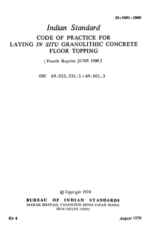 IS : 5491-1969
Indian Standard
CODE OF PRACTICE FOR
LAYING IN SITUGRANOLTTHIC CONCRETE
FLOOR TOPPING
( Fourth Reprint JUNE 1990)
UDC 69.025.331.5:69.001.3
@ CoPyright 1970
BUREAU OF INDIAN STANDARDS
MANAK BHAVAN, 9 BAHADUR SHAH ZAFAR MARG
NEW DELHI 110002
Gr 4 Augusf 1970
( Reaffirmed 1996 )
 