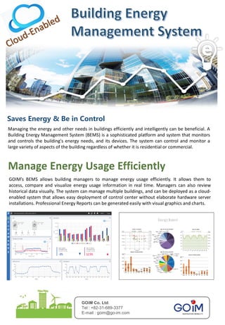 GOiM Co. Ltd.
Tel : +82-31-689-3377
E-mail : goim@go-im.com
Saves Energy & Be in Control
Managing the energy and other needs in buildings efficiently and intelligently can be beneficial. A
Building Energy Management System (BEMS) is a sophisticated platform and system that monitors
and controls the building's energy needs, and its devices. The system can control and monitor a
large variety of aspects of the building regardless of whether it is residential or commercial.
GOIM’s BEMS allows building managers to manage energy usage efficiently. It allows them to
access, compare and visualize energy usage information in real time. Managers can also review
historical data visually. The system can manage multiple buildings, and can be deployed as a cloud-
enabled system that allows easy deployment of control center without elaborate hardware server
installations. Professional Energy Reports can be generated easily with visual graphics and charts.< 설비성능평가>
< 에너지월별리포트>
Energy Report
 