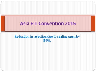 Reduction in rejection due to sealing open by
50%.
Asia EIT Convention 2015
 