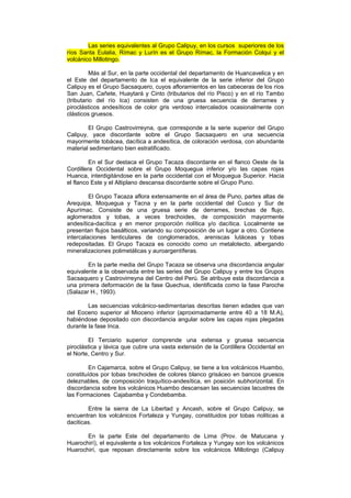 Las series equivalentes al Grupo Calipuy, en los cursos superiores de los
ríos Santa Eulalia, Rímac y Lurín es el Grupo Rímac, la Formación Colqui y el
volcánico Millotingo.
Más al Sur, en la parte occidental del departamento de Huancavelica y en
el Este del departamento de Ica el equivalente de la serie inferior del Grupo
Calipuy es el Grupo Sacsaquero, cuyos afloramientos en las cabeceras de los ríos
San Juan, Cañete, Huaytará y Cinto (tributarios del río Pisco) y en el río Tambo
(tributario del río Ica) consisten de una gruesa secuencia de derrames y
piroclásticos andesíticos de color gris verdoso intercalados ocasionalmente con
clásticos gruesos.
El Grupo Castrovirreyna, que corresponde a la serie superior del Grupo
Calipuy, yace discordante sobre el Grupo Sacsaquero en una secuencia
mayormente tobácea, dacítica a andesítica, de coloración verdosa, con abundante
material sedimentario bien estratificado.
En el Sur destaca el Grupo Tacaza discordante en el flanco Oeste de la
Cordillera Occidental sobre el Grupo Moquegua inferior y/o las capas rojas
Huanca, interdigitándose en la parte occidental con el Moquegua Superior. Hacia
el flanco Este y el Altiplano descansa discordante sobre el Grupo Puno.
El Grupo Tacaza aflora extensamente en el área de Puno, partes altas de
Arequipa, Moquegua y Tacna y en la parte occidental del Cusco y Sur de
Apurímac. Consiste de una gruesa serie de derrames, brechas de flujo,
aglomerados y tobas, a veces brechoides, de composición mayormente
andesítica-dacítica y en menor proporción riolítica y/o dacítica. Localmente se
presentan flujos basálticos, variando su composición de un lugar a otro. Contiene
intercalaciones lenticulares de conglomerados, areniscas lutáceas y tobas
redepositadas. El Grupo Tacaza es conocido como un metalotecto, albergando
mineralizaciones polimetálicas y auroargentíferas.
En la parte media del Grupo Tacaza se observa una discordancia angular
equivalente a la observada entre las series del Grupo Calipuy y entre los Grupos
Sacsaquero y Castrovirreyna del Centro del Perú. Se atribuye esta discordancia a
una primera deformación de la fase Quechua, identificada como la fase Paroche
(Salazar H., 1993).
Las secuencias volcánico-sedimentarias descritas tienen edades que van
del Eoceno superior al Mioceno inferior (aproximadamente entre 40 a 18 M.A),
habiéndose depositado con discordancia angular sobre las capas rojas plegadas
durante la fase Inca.
El Terciario superior comprende una extensa y gruesa secuencia
piroclástica y lávica que cubre una vasta extensión de la Cordillera Occidental en
el Norte, Centro y Sur.
En Cajamarca, sobre el Grupo Calipuy, se tiene a los volcánicos Huambo,
constituídos por tobas brechoides de colores blanco grisáceo en bancos gruesos
deleznables, de composición traquítico-andesítica, en posición subhorizontal. En
discordancia sobre los volcánicos Huambo descansan las secuencias lacustres de
las Formaciones Cajabamba y Condebamba.
Entre la sierra de La Libertad y Ancash, sobre el Grupo Calipuy, se
encuentran los volcánicos Fortaleza y Yungay, constituidos por tobas rioliticas a
daciticas.
En la parte Este del departamento de Lima (Prov. de Matucana y
Huarochirí), el equivalente a los volcánicos Fortaleza y Yungay son los volcánicos
Huarochirí, que reposan directamente sobre los volcánicos Millotingo (Calipuy
 