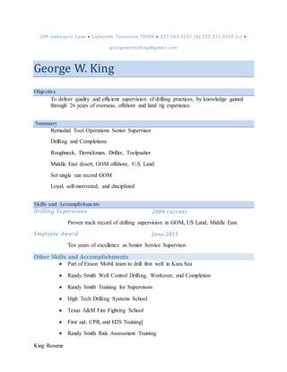 King Resume
200 Ambergris Lane ● Lafayette, Louisiana 70508 ● 337-303-5151 (h) 337-251-0558 (c) ●
georgewesleyking@gmail.com
George W. King
Objective
To deliver quality and efficient supervision of drilling practices, by knowledge gained
through 26 years of overseas, offshore and land rig experience.
Summary
Remedial Tool Operations Senior Supervisor
Drilling and Completions
Roughneck, Derrickman, Driller, Toolpusher
Middle East desert, GOM offshore, U.S. Land
Set single run record GOM
Loyal, self-motivated, and disciplined
Skills and Accomplishments
Drilling Supervision 2004-current
Proven track record of drilling supervision in GOM, US Land, Middle East.
Employee Award June 2011
Ten years of excellence as Senior Service Supervisor.
Other Skills and Accomplishments
 Part of Exxon Mobil team to drill first well in Kara Sea
 Randy Smith Well Control Drilling, Workover, and Completion
 Randy Smith Training for Supervisors
 High Tech Drilling Systems School
 Texas A&M Fire Fighting School
 First aid, CPR, and H2S Training]
 Randy Smith Risk Assessment Training
 