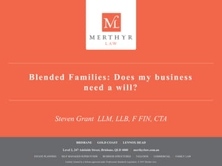 Liability Limited by a Scheme approved under Professional Standards Legislation. © 2015 Merthyr Law.
BRISBANE | GOLD COAST | LENNOX HEAD
Level 2, 247 Adelaide Street, Brisbane, QLD 4000 | merthyrlaw.com.au
> ESTATE PLANNING > SELF MANAGED SUPER FUNDS > BUSINESS STRUCTURES > TAXATION > COMMERCIAL > FAMILY LAW
Liability Limited by a Scheme approved under Professional Standards Legislation. © 2015 Merthyr Law.
Blended Families: Does my business
need a will?
Steven Grant LLM, LLB, F FIN, CTA
 