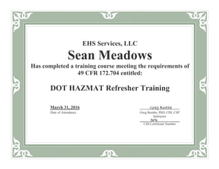 EHS Services, LLC
Sean Meadows
Has completed a training course meeting the requirements of
49 CFR 172.704 entitled:
DOT HAZMAT Refresher Training
March 31, 2016 Greg Boothe
Date of Attendance Greg Boothe, PhD, CIH, CSP
Instructor
5676
CIH Certificate Number
 