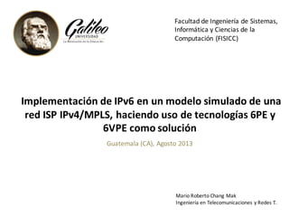 Implementación de	IPv6	en	un	modelo simulado de	una
red	ISP	IPv4/MPLS,	haciendo uso de	tecnologías 6PE	y	
6VPE	como solución
Facultad	de	Ingeniería	de	Sistemas,	
Informática	y	Ciencias	de	la	
Computación	(FISICC)
Mario	Roberto	Chang	Mak
Ingeniería	en	Telecomunicaciones	y	Redes	T.
Guatemala	(CA),	Agosto	2013
 