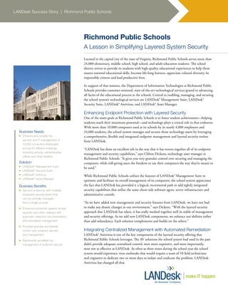 LANDesk Success Story | Richmond Public Schools
Richmond Public Schools
A Lesson in Simplifying Layered System Security
Located in the capital city of the state of Virginia, Richmond Public Schools serves more than
24,000 elementary, middle school, high school, and adult-education students. The school
district strives to provide its students with high-quality educational experiences to help them
master essential educational skills, become life-long learners, appreciate cultural diversity, be
responsible citizens and lead productive lives.
In support of that mission, the Department of Information Technologies at Richmond Public
Schools provides customer-oriented, state-of-the-art technological services geared to advancing
all facets of the educational process at the schools. Central to enabling, managing, and securing
the school system’s technological services are LANDesk® Management Suite, LANDesk®
Security Suite, LANDesk® Antivirus, and LANDesk® Asset Manager.
Enhancing Endpoint Protection with Layered Security
One of the main goals at Richmond Public Schools is to foster student achievement—helping
students reach their maximum potential—and technology plays a critical role in that endeavor.
With more than 10,000 computers used at its schools by its nearly 4,000 employees and
24,000 students, the school system manages and secures those technology assets by leveraging
a comprehensive, flexible and integrated endpoint management and layered security toolset
from LANDesk.
“LANDesk has done an excellent job in the way that it has woven together all of its endpoint
management and security capabilities,” says Clifton Dickens, technology asset manager at
Richmond Public Schools. “It gives you very granular control over securing and managing the
computers, while still giving users the freedom to use their computers the way they’re meant to
be used.”
While Richmond Public Schools utilizes the features of LANDesk® Management Suite to
optimize and facilitate its overall management of its computers, the school system appreciates
the fact that LANDesk has provided it a logical, incremental path to add tightly integrated
security capabilities that utilize the same client-side software agent, server infrastructure and
administrative console.
“As we have added new management and security features from LANDesk, we have not had
to make any drastic changes in our environment,” says Dickens. “With the layered security
approach that LANDesk has taken, it has really meshed together well its stable of management
and security offerings. As we add new LANDesk components, we enhance our abilities rather
than add redundancy. Each solution complements and builds on the others.”
Integrating Centralized Management with Automated Remediation
LANDesk® Antivirus is one of the key components of the layered security offering that
Richmond Public Schools leverages. The AV solutions the school system had used in the past
didn’t provide adequate centralized control, were more expensive, and most importantly,
were not as effective as LANDesk. As often as three times during the school year the school
system would experience virus outbreaks that would require a team of 10 field technicians
and engineers to dedicate two or more days to isolate and eradicate the problem. LANDesk
Antivirus has changed all that.
Business Needs
n	 Enhance and simplify the
security and IT management of
10,000 computers distributed
among 60 different buildings,
including schools, administrative
offices and other facilities
Solution
n	 LANDesk®
Management Suite
n	 LANDesk®
Security Suite
n	 LANDesk®
Antivirus
n	 LANDesk®
Asset Manager
Business Benefits
n	 Secured endpoints with multiple,
integrated security layers that
can be centrally managed
from a single console
n	 Enhanced protection against viruses,
spyware and other malware with
automatic detection and remediation,
and centralized management
n	 Provided granular and flexible
control over endpoint security
and management
n	 Significantly simplified the
management of endpoint security
 