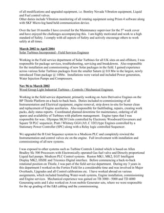 of all modifications and upgraded equipment, i.e. Bentley Nevada Vibration equipment, Liquid
and Fuel control valves.
Other duties include Vibration monitoring of all rotating equipment using Prism 4 software along
with SKF Micro-log hand held communication device.
Over the last 18 months I have covered for the Maintenance supervisor for the 5th
week cover
and have enjoyed the challenges accompanying this. I am highly motivated and work to a high
standard of Safety. I comply with all aspects of Safety and actively encourage others to work
safely at all times.
March 2002 to April 2004
Solar Turbines Incorporated - Field Services Engineer
Working in the Field service department of Solar Turbines for all UK sites on and offshore, I was
responsible for package services, troubleshooting, servicing and breakdowns. Also responsible
for the installation and commissioning of new Solar packages in the field. I gained experience
across various Solar Turbines packages from the smaller Saturn @ 0.8 Mw to the largest, newly
introduced Titan package @ 14Mw. Installations were varied and included Power generation,
Water Injection Pumps and Compressors.
Nov 96 to March 2002
Wood Group Light Industrial Turbines - Controls / Mechanical Engineer.
Working in the field service department, primarily working on Aero Derivative Engines on the
BP Thistle Platform on a back-to-back basis. Duties included re-commissioning of all
Instrumentation and Electrical equipment, engine removal, strip down in-situ for burner clean
and replacement of Engine auxiliaries. Also responsible for faultfinding, repairs, creating work
packs, daily status reports. Coordinated planned downtime for maintenance, ordering of all
spares and availability of Turbines with platform management. Engine types that I was
responsible for was:. Olympus SK30 Units controlled by Electronic Woodward Governors and
Square 'D PLC sequencer, Pratt / Whitney GG4 (A9, C 1D3) type Engines controlled by a
Stationary Power Controller (SPC) along with a Relay logic controlled Sequencer.
We upgraded the B Unit Sequence system to a Modicon PLC and completely rewired the
Instrumentation and control valves etc on the engine. Full involvement with installation and
commissioning of all new systems.
I was exposed to other systems such as Turbine Controls Limited which is based on Allen
Bradley Slc 500 Processors with Electronically operated Gas fuel valve and Directly proportional
Liquid fuel pumps. Modicon PLC Control systems. Ruston MK1, MK2, EGT Intelligent
Display MK2, HSDE and Triconics Digital interface. Before commencing a back-to-back
rotational position on Thistle, I was part of the field service department. During my 3 years in
this department I worked on the Forties Field for a considerable time and was involved in Major
Overhauls, Upgrades and all Control calibrations etc. I have worked abroad on various
assignments, which included Installing Water-wash systems, Engine installation, commissioning
and Engine services. Mechanical experience was gained on TB 3000 - 5000 and TD 4000
Generating units and I also worked on Avon mobile Generator sets, where we were responsible
for the up grading of the E&I cabling and the commissioning.
 