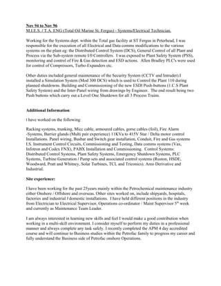 Nov 94 to Nov 96
M.I.E.S. / T.A. ENG (Total Oil Marine St. Fergus) - Systems/Electrical Technician.
Working for the Systems dept. within the Total gas facility at ST Fergus in Peterhead, I was
responsible for the execution of all Electrical and Data comms modifications to the various
systems on the plant eg: the Distributed Control System (DCS), General Control of all Plant and
Process via the Sub-system remote I/0 Controllers. I was exposed to Plant Safety System (PSS),
monitoring and control of Fire & Gas detection and ESD actions. Allen Bradley PLC's were used
for control of Compressors, Turbo-Expanders etc.
Other duties included general maintenance of the Security System (CCTV and Intruder).I
installed a Simulation System (Mod 300 DCS) which is used to Control the Plant 110 during
planned shutdowns. Building and Commissioning of the new ESDl Push-buttons (1.C.S Plant
Safety System) and the Inter-Panel wiring from drawings by Engineer. The end result being two
Push buttons which carry out a Level One Shutdown for all 3 Process Trains.
Additional Information:
I have worked on the following:
Racking systems, trunking, Micc cable, armoured cables, gorse cables (foil), Fire Alarm
-Systems, Barrier glands (Multi pair experience) 11KVa to 415V Star / Delta motor control
Installations. Panel wiring, Busbar and Switch gear installation, Conduit, Fire and Gas systems
I.S. Instrument Control Circuits, Commissioning and Testing, Data comms systems (Vax,
Infotron and Codex FNX), PABX Installation and Commissioning. Control Systems:
Distributed Control Systems, Plant Safety Systems, Emergency Shutdown Systems, PLC
Systems, Turbine Generation / Pump sets and associated control systems (Ruston, HSDE,
Woodward, Pratt and Whitney, Solar Turbines, TCL and Triconics). Areo Derivative and
Industrial.
Site experience:
I have been working for the past 25years mainly within the Petrochemical maintenance industry
either Onshore / Offshore and overseas. Other sites worked on, include shipyards, hospitals,
factories and industrial I domestic installations. I have held different positions in the industry
from Electrician to Electrical Supervisor, Operations co-ordinator / Maint Supervisor 5th
week
and currently as Maintenance Team Leader.
I am always interested in learning new skills and feel I would make a good contribution when
working in a multi-skill environment. I consider myself to perform my duties in a professional
manner and always complete any task safely. I recently completed the APM 4 day accredited
course and will continue to Business studies within the Petrofac family to progress my career and
fully understand the Business side of Petrofac onshore Operations.
 