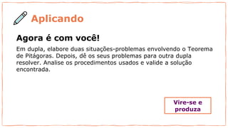 Aplicando
Agora é com você!
Em dupla, elabore duas situações-problemas envolvendo o Teorema
de Pitágoras. Depois, dê os seus problemas para outra dupla
resolver. Analise os procedimentos usados e valide a solução
encontrada.
Vire-se e
produza
 