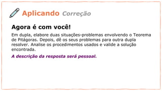 Aplicando
Agora é com você!
Em dupla, elabore duas situações-problemas envolvendo o Teorema
de Pitágoras. Depois, dê os seus problemas para outra dupla
resolver. Analise os procedimentos usados e valide a solução
encontrada.
A descrição da resposta será pessoal.
Correção
 