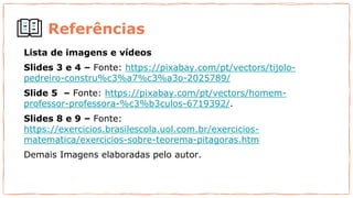 Referências
Lista de imagens e vídeos
Slides 3 e 4 – Fonte: https://pixabay.com/pt/vectors/tijolo-
pedreiro-constru%c3%a7%c3%a3o-2025789/
Slide 5 – Fonte: https://pixabay.com/pt/vectors/homem-
professor-professora-%c3%b3culos-6719392/.
Slides 8 e 9 – Fonte:
https://exercicios.brasilescola.uol.com.br/exercicios-
matematica/exercicios-sobre-teorema-pitagoras.htm
Demais Imagens elaboradas pelo autor.
 