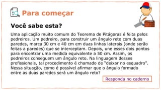 Para começar
Uma aplicação muito comum do Teorema de Pitágoras é feita pelos
pedreiros. Um pedreiro, para construir um ângulo reto com duas
paredes, marca 30 cm e 40 cm em duas linhas laterais (onde serão
feitas a paredes) que se interceptam. Depois, une esses dois pontos
para encontrar uma medida equivalente a 50 cm. Assim, os
pedreiros conseguem um ângulo reto. Na linguagem desses
profissionais, tal procedimento é chamado de “deixar no esquadro”.
Nessa situação, como é possível afirmar que o ângulo formado
entre as duas paredes será um ângulo reto?
Responda no caderno
Você sabe esta?
 