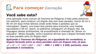 Para começar
Uma aplicação muito comum do Teorema de Pitágoras é feita pelos pedreiros.
Um pedreiro, para construir um ângulo reto com duas paredes, marca 30 cm e
40 cm em duas linhas laterais (onde serão feitas a paredes) que se
interceptam. Depois, une esses dois pontos para encontrar uma medida
equivalente a 50 cm. Assim, os pedreiros conseguem um ângulo reto. Na
linguagem desses profissionais, tal procedimento é chamado de “deixar no
esquadro”. Nessa situação, como é possível afirmar que o ângulo formado entre
as duas paredes será um ângulo reto?
Aplicando o Teorema de Pitágoras, se a igualdade for verdadeira, o
ângulo formado entre as duas paredes será um ângulo reto, já que:
𝒂𝟐 + 𝒃𝟐 = 𝒄𝟐 (𝟑𝟎)𝟐+(𝟒𝟎)𝟐 = (𝟓𝟎)𝟐 → 900 + 1 600 = 2 500, portanto, essa
igualdade é verdadeira.
Correção
Você sabe esta?
 