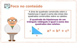 Foco no conteúdo
A área do quadrado construído sobre a
hipotenusa é igual à soma das áreas dos
quadrados construídos sobre os catetos.
O quadrado da hipotenusa de um
triângulo retângulo é igual à soma dos
quadrados dos catetos.
3² = 9
4²= 16
a
b
c a² = b² + c²
 