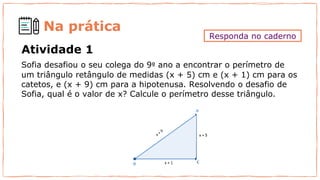Na prática
Sofia desafiou o seu colega do 9º ano a encontrar o perímetro de
um triângulo retângulo de medidas (x + 5) cm e (x + 1) cm para os
catetos, e (x + 9) cm para a hipotenusa. Resolvendo o desafio de
Sofia, qual é o valor de x? Calcule o perímetro desse triângulo.
Atividade 1
Responda no caderno
 